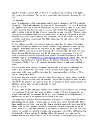 ungodly." Though we cannot think on the level of God, Paul wants us to think on the highest
level possible among humans. Then we are to contrast that with the greater, far greater love of
God.
1. An illustration
Verse 7 is an illustration of the point already made in verse 6, particularly, that "Christ died for
the ungodly." Who would voluntarily lay down his life for the ungodly? "For one will hardly die
for a righteous man," that is, one that takes the law and justice seriously. Here is a model citizen,
in terms of making sure that every legal 't' is crossed and 'i' dotted. Paul suggests that someone
might be willing to die for that kind of person because he is a legal role model. "Though perhaps
for the good man someone would dare even to die," takes it a notch up. This person is not only
concerned about justice but also kindness and compassion. Here is the loveable and likeable
person that we all enjoy being around. Paul thinks that perhaps for such a person a few would
"dare even to die."
We have all been moved by stories of those laying down their lives for others. In September
2006, Navy Seal Michael Monsoor and his two teammates sought to thwart an attack by Iraqi
insurgents. As the battle between the small team and the larger insurgent force continued, a
grenade suddenly came out of nowhere, bouncing off of Monsoor's chest. He could have saved
himself from the blast but that would have left his teammates to certain death. In an act of
sacrifice on behalf of his team, he jumped on the grenade and absorbed the blast so that his
teammates might be spared [http://www.cmohs.org/recipients/mmonsoor-cit.htm]. They were his
teammates, men that he served with, his friends. His gallantry and sacrifice earned him the
Congressional Medal of Honor. We recognize the unusual bravery of such an act on behalf of
friends.
Who of us would do the same for our friends? Such sacrifice is not easy but something that
seems to flow spontaneously from a sense of love for others. I can imagine that in this
congregation today, some would lay down their lives to protect another in the body of Christ.
That is a magnanimous love!
But it is one thing to do this for friends or for those that are innocent, and yet another to die for
the ungodly, perverse, wicked, cruel, and rebellious. Jesus Christ did not die for those that loved
Him but "for the ungodly." How can you doubt for one moment His love? Can you question His
faithfulness in your trials when He would suffer for you?
2. Why the contrast?
We tend to think too little of Christ's sacrifice for us. We tend to view God's love on a low level,
even on a human level, rather than seeing the infinite wonder of His love. Consequently, we
struggle oftentimes with our assurance for this very reason. In doing so, we think too much of
ourselves and too little of the greatness of love shown at the cross.
I am deeply moved whenever I read of one human's willingness to sacrifice himself for another.
It has happened in the depths of mining shafts, on sinking ships, and on the battlefields. These
things should move us for they give us a little glimpse at what it means to lay down your life for
another. Jesus declared, "Greater love has no one than this, that one lay down his life for his
friends" (John 15:13). That kind of sacrifice is the epitome of human love. Yet—and here is the
contrast—no sacrifice on battlefield or sinking ship can compare with the love of Christ in dying
for the ungodly. Be overwhelmed by that kind of love: Not a generic love, mind you, but
consider how this love bent the heart of God to you personally as Jesus Christ died for you, an
 