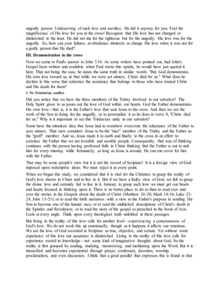 ungodly person. Undeserving of such love and sacrifice, He did it anyway for you. Feel the
magnificence of His love for you at the cross! Recognize that His love has not changed or
diminished in the least. He did not die for the righteous but for the ungodly. His love was for the
ungodly. So, how can your failures at obedience diminish or change His love when it was not for
a godly person that He died?
III. Demonstration in the cross
Now we come to Paul's answer to John 3:16. As some writers have pointed out, had John's
Gospel been written and available when Paul wrote this epistle, he would have just quoted it
here. That not being the case, he states the same truth in similar words: "But God demonstrates
His own love toward us, in that while we were yet sinners, Christ died for us." What does he
declare in this verse that reiterates the assurance that belongs to those who have trusted Christ
and His death for them?
1. No Trinitarian conflict
Did you notice that we have the three members of the Trinity involved in our salvation? The
Holy Spirit given to us pours out the love of God within our hearts. God the Father demonstrates
His own love—that is, it is the Father's love that sent Jesus to the cross. And then we see the
work of the Son in dying for the ungodly, or to personalize it as he does in verse 8, "Christ died
for us." Why is it important to see this Trinitarian unity in our salvation?
Some have the mistaken idea that Jesus had to somehow overcome the reluctance of the Father to
save sinners. That view considers Jesus to be the "nice" member of the Trinity and the Father as
the "gruff" member. And so, Jesus made it to earth and finally to the cross in an effort to
convince the Father that we are loveable and savable people. Consequently, that way of thinking
continues with the person having professed faith in Christ thinking that the Father is out to nail
him for every misstep, while fortunately, as long as Jesus is around, He can run cover for him
with the Father.
That may be some people's view but it is not the record of Scripture! It is a foreign view of God
imposed upon redemptive ideas. We must reject it at every point.
When we began this study, we considered that it is vital for the Christian to grasp the reality of
God's love shown in Christ and to live in it. But if we have a faulty view of God, we fail to grasp
the divine love and certainly fail to live in it. Instead, to grasp such love we must get our heads
and hearts focused in thinking upon it. There is no better place to do so than to read over and
over the stories in the Gospels about the death of Christ (Matthew 26-28; Mark 14-16; Luke 22-
24; John 13-21); or to read the birth narratives with a view to the Father's purpose in sending His
Son to become one of the human race; or to read the multiplied descriptions of Christ's death in
the Epistles and Revelation; or to read the story of the gospel as preached in the book of Acts.
Look at every angle. Think upon every theological truth unfolded in these passages.
But living in the reality of this love calls for another level—experiencing a consciousness of
God's love. We do not work this up emotionally, though as it happens it affects our emotions.
We see the love of God recorded in Scripture as true, objective, and certain. Yet without some
experience of this love our assurance is diminished. Living in the reality of this love calls for
experience rooted in knowledge—not some kind of imaginative thoughts about God. So the
reality is first grasped by reading, studying, memorizing, and meditating upon the Word. But it is
intensified and becomes experiential through prayer, confession, devotion, worship,
proclamation, and even discussion. I think that a good parallel that expresses this is found in that
 