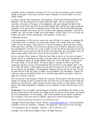 wonderful section on assurance in Romans 8:15. "For you have not received a spirit of slavery
leading to fear again, but you have received a spirit of adoption as sons by which we cry out,
"Abba! Father!"
Is it okay to ask for such consciousness and experience of God's love? Paul prayed that for the
Ephesians: "For this reason I bow my knees before the Father…that He would grant you,
according to the riches of His glory, to be strengthened with power through His Spirit in the
inner man, so that Christ may dwell in your hearts through faith; and that you, being rooted and
grounded in love, may be able to comprehend with all the saints what is the breadth and length
and height and depth, and to know the love of Christ which surpasses knowledge." And then he
explains why, "that you may be filled up to all the fullness of God" (Eph. 3:14-19). So pray, my
brothers and sisters, for this consciousness and experience of God's love!
2. Still sinners yet loved
God's demonstration of His own love came at the cross. We find it in creation, in sustaining life,
in answering prayer, in miracles, etc. but the apex of divine love is found at the cross. There,
"while we were yet sinners, Christ died for us." Not for the righteous did He die but for sinners.
If that kind of love sent Him to the cross for us, then how can we doubt its sufficiency for every
trial and tribulation? "If God is for us, who is against us? He who did not spare His own Son, but
delivered Him over for us all, how will He not also with Him freely give us all things? Who will
bring a charge against God's elect? God is the one who justifies" (Rom. 8:31-33).
Do you see where Paul is taking us? When God sent Christ to die for us, "we were yet sinners."
Having died for us, redeeming us by dying in our place before the wrath of God, absorbing every
ounce of judgment against us, though justified before God, we are still sinners. As long as we
live in this world, we are still sinners. We did not improve ourselves in order to turn God's
compassion and love our way. God demonstrated His own love for us by sending Christ to die
for us while still sinners. Is there greater love than that? Of course not, all of us would agree. So,
do your present sins and failures and inadequacies diminish His love and care for you? You did
not merit His love in the first place; so neither can you diminish it by your failures. Instead, run
to His love shown in the death of Christ for us. See His loving death in your place so that you
might live in His love each day.
How can you live in the assurance of God's love each day? Do not grovel in the pits of your own
despair over all that you have not done for God. Go to the cross; see it empty because Christ has
died for you. See the tomb—empty because He rose to give you life. It is all of grace, so do not
retreat to the subtle despondency of thinking you can contribute to what Christ has done. Live in
His love!
Permissions: You are permitted and encouraged to reproduce and distribute this material in any
format provided that you do not alter the wording in any way and you do not charge a fee beyond
the cost of reproduction. For web posting, a link to this document on our website is preferred.
Any exceptions to the above must be explicitly approved by South Woods Baptist Church.
Please include the following statement on any distributed copy:
Copyright South Woods Baptist Church. Website: www.southwoodsbc.org. Used by permission
as granted on web site. Questions, comments, and suggestions about our site can be sent here.
3175 Germantown Rd. S. | Memphis, Tennessee | 38119 | (901)758-1213
Copyright 2011, South Woods Baptist Church, All Rights Reserved
 