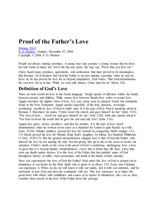 Proof of the Father’s Love
Romans 5:6-8
P. G. Mathew | Sunday, December 07, 2008
Copyright © 2008, P. G. Mathew
People are always making promises. A young man may promise a young woman that he loves
her and wants to marry her, but if she has any sense, she may say, “Prove that you love me.”
I have heard many promises, agreements, and confessions that later proved to be meaningless.
But Romans 5:6-8 declares that God the Father is not just making a promise when he says he
loves us; he has proved his love for us beyond disputation. Paul writes, “But God demonstrates
his own love for us in this: While we were still sinners, Christ died for us” (Rom. 5:8).
Definition of God’s Love
There are four words for love in the Greek language. Storgê speaks of affection within the family
between parents and children. Philia means love between friends.Eros refers to sexual love.
Agapê describes the highest form of love. It is very rarely used in classical Greek but commonly
found in the New Testament. Agapê speaks especially of the holy, gracious, sovereign,
everlasting, sacrificial love of God to sinful man. It is the type of love Paul is speaking about in
Romans 5. Elsewhere he states, “Christ loved the church and gave himself for her” (Eph. 5:25);
“The Son of God . . . loved me and gave himself for me” (Gal. 2:20). John also speaks about it:
“For God so loved the world that he gave his one and only Son” (John 3:16).
Agapê love gives, serves, sacrifices, and dies for another. It is the type of love Jacob
demonstrated when he worked seven years as a shepherd for Laban to gain Rachel as a wife
(Gen. 29:30). Othniel similarly proved his love for Achsah by conquering Debir (Judges 1:12-
13). David proved his love for Michal, King Saul’s daughter, by killing two hundred Philistines
(1 Sam. 18:20-27). But the greatest demonstration ofagapê love is that of God the Father, who
showed his love by not sparing his only Son but giving him up to die on the cross to secure our
salvation. Christ’s death on the cross is the proof of God’s everlasting, unchanging love, a love
so great that it is beyond human comprehension, a love that is better than life here, a love that
even our death cannot destroy. It is this love of the Father that has enabled saints of God
throughout history to suffer cruel persecution and death at the hands of their enemies.
Have you experienced this love of God the Father? Paul states this love of God is poured out in
abundance in our hearts by the Holy Spirit who is given to us (Rom. 5:5). Every true Christian
can experience it. When we do, we will know it with our minds, feel it with our emotions, and be
motivated to love God and obey his commands with joy. This love motivates us to share this
good news with others with confidence and causes us to rejoice in tribulations also. Let us, then,
consider three proofs of the love of the Father from this passage.
 