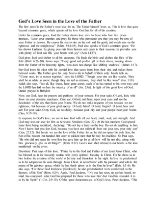God’s Love Seen in the Love of the Father
The first proof is the Father’s own love for us. The Father himself loves us. This is love that goes
beyond common grace, which speaks of the love God has for all of his creation.
Under his common grace, God the Father shows love even to those who hate him. Jesus
instructs, “Love your enemies and pray for those who persecute you that you may be sons of
your Father in heaven. He causes his sun to rise on the evil and the good, and sends rain on the
righteous and the unrighteous” (Matt. 5:44-45). Paul also speaks of God’s common grace: “He
has shown kindness by giving you rain from heaven and crops in their seasons; he provides you
with plenty of food and fills your hearts with joy” (Acts 14:17).
God gives food and shelter to all his creatures. He feeds the birds and clothes the lilies of the
field (Matt. 6:26-30). James says, “Every good and perfect gift is from above, coming down
from the Father of the heavenly lights, who does not change like shifting shadows” (James 1:17).
But God loves his elect with his special love that saves them from their sins and makes them
beloved saints. The Father gave his only Son to die in behalf of them only. Isaiah tells us,
“‘Come now, let us reason together,’ says the LORD. ‘Though your sins are like scarlet, ?they
shall be as white as snow; though they are red as crimson, they shall be like wool'” (Isa. 1:18).
Isaiah also says, “We all, like sheep, have gone astray, each of us has turned to his own way; and
the LORD has laid on him the iniquity of us all” (Isa. 53:6). In light of this great love of God,
Daniel prayed in Babylon:
Now, our God, hear the prayers and petitions of your servant. For your sake, O Lord, look with
favor on your desolate sanctuary. Give ear, O God, and hear; open your eyes and see the
desolation of the city that bears your Name. We do not make requests of you because we are
righteous, but because of your great mercy. O Lord, listen! O Lord, forgive! O Lord, hear and
act! For your sake, O my God, do not delay, because your city and your people bear your Name.
(Dan. 9:17-19)
In response to God’s love, we are to love God with all our heart, mind, soul, and strength. And
God may test our love for him as he tested Abraham (Gen. 22). At the last moment God spared
Isaac from being sacrificed, declaring: “Do not lay a hand on the boy. Do not do anything to him.
Now I know that you fear God, because you have not withheld from me your son, your only son”
(Gen. 22:12). But herein we see the love of the Father for us: he did not spare his only Son, the
Son of his bosom, but handed him over to wicked men that he may be crucified. So Paul says,
“He who did not spare his own Son but gave him up for us all-how will he not also, along with
him, graciously give us all things?” (Rom. 8:32). God’s love shed abroad in our hearts is the love
manifested on the cross.
Elsewhere Paul says of this love, “Praise be to the God and Father of our Lord Jesus Christ, who
has blessed us in the heavenly realms with every spiritual blessing in Christ. For he chose us in
him before the creation of the world to be holy and blameless in his sight. In love he predestined
us to be adopted as his sons through Jesus Christ, in accordance with his pleasure and will-to the
praise of his glorious grace, which he has freely given us in the One he loves” (Eph. 1:3-6). He
also says, “For those God foreknew [foreloved] he also predestinated to be conformed to the
likeness of his Son” (Rom. 8:29). Again, Paul declares, “‘No eye has seen, no ear has heard, no
mind has conceived what God has prepared for those who love him’-but God has revealed it to
us by his Spirit” (1 Cor. 2:9-10). Of this great demonstration of God’s love, Peter declares, “This
 