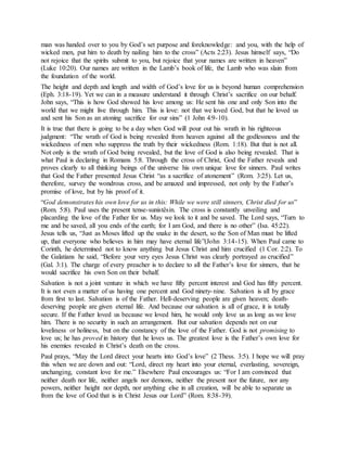 man was handed over to you by God’s set purpose and foreknowledge: and you, with the help of
wicked men, put him to death by nailing him to the cross” (Acts 2:23). Jesus himself says, “Do
not rejoice that the spirits submit to you, but rejoice that your names are written in heaven”
(Luke 10:20). Our names are written in the Lamb’s book of life, the Lamb who was slain from
the foundation of the world.
The height and depth and length and width of God’s love for us is beyond human comprehension
(Eph. 3:18-19). Yet we can in a measure understand it through Christ’s sacrifice on our behalf.
John says, “This is how God showed his love among us: He sent his one and only Son into the
world that we might live through him. This is love: not that we loved God, but that he loved us
and sent his Son as an atoning sacrifice for our sins” (1 John 4:9-10).
It is true that there is going to be a day when God will pour out his wrath in his righteous
judgment: “The wrath of God is being revealed from heaven against all the godlessness and the
wickedness of men who suppress the truth by their wickedness (Rom. 1:18). But that is not all.
Not only is the wrath of God being revealed, but the love of God is also being revealed. That is
what Paul is declaring in Romans 5:8. Through the cross of Christ, God the Father reveals and
proves clearly to all thinking beings of the universe his own unique love for sinners. Paul writes
that God the Father presented Jesus Christ “as a sacrifice of atonement” (Rom. 3:25). Let us,
therefore, survey the wondrous cross, and be amazed and impressed, not only by the Father’s
promise of love, but by his proof of it.
“God demonstrates his own love for us in this: While we were still sinners, Christ died for us”
(Rom. 5:8). Paul uses the present tense-sunistêsin. The cross is constantly unveiling and
placarding the love of the Father for us. May we look to it and be saved. The Lord says, “Turn to
me and be saved, all you ends of the earth; for I am God, and there is no other” (Isa. 45:22).
Jesus tells us, “Just as Moses lifted up the snake in the desert, so the Son of Man must be lifted
up, that everyone who believes in him may have eternal life”(John 3:14-15). When Paul came to
Corinth, he determined not to know anything but Jesus Christ and him crucified (1 Cor. 2:2). To
the Galatians he said, “Before your very eyes Jesus Christ was clearly portrayed as crucified”
(Gal. 3:1). The charge of every preacher is to declare to all the Father’s love for sinners, that he
would sacrifice his own Son on their behalf.
Salvation is not a joint venture in which we have fifty percent interest and God has fifty percent.
It is not even a matter of us having one percent and God ninety-nine. Salvation is all by grace
from first to last. Salvation is of the Father. Hell-deserving people are given heaven; death-
deserving people are given eternal life. And because our salvation is all of grace, it is totally
secure. If the Father loved us because we loved him, he would only love us as long as we love
him. There is no security in such an arrangement. But our salvation depends not on our
loveliness or holiness, but on the constancy of the love of the Father. God is not promising to
love us; he has proved in history that he loves us. The greatest love is the Father’s own love for
his enemies revealed in Christ’s death on the cross.
Paul prays, “May the Lord direct your hearts into God’s love” (2 Thess. 3:5). I hope we will pray
this when we are down and out: “Lord, direct my heart into your eternal, everlasting, sovereign,
unchanging, constant love for me.” Elsewhere Paul encourages us: “For I am convinced that
neither death nor life, neither angels nor demons, neither the present nor the future, nor any
powers, neither height nor depth, nor anything else in all creation, will be able to separate us
from the love of God that is in Christ Jesus our Lord” (Rom. 8:38-39).
 