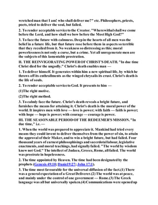wretchedman that I am! who shall deliver me?" etc. Philosophers, priests,
poets, tried to deliver the soul, but failed.
2. To render acceptable serviceto the Creator. "Wherewithalshallwe come
before the Lord, and how shall we bow before the MostHigh God?"
3. To face the future with calmness. Deepin the hearts of all men was the
belief in a future life, but that future rose before them in aspects so terrible
that they recoiledfrom it. No weakness so distressing as this; moral
powerlessnessis not only a curse, but a crime. Yet all unregenerate men are
the subjects of this lamentable prostration.
II. THE REINVIGORATING POWEROF CHRIST'S DEATH. "In due time
Christ died for the ungodly." Christ's death enables man —
1. To deliver himself. It generates within him a new spiritual life, by which he
throws off its enthrallments as the winged chrysalis its crust. Christ's death is
the life of souls.
2. To render acceptable serviceto God. It presents to him —
(1)The right motive.
(2)The right method.
3. To calmly face the future. Christ's death reveals a bright future, and
furnishes the means for attaining it. Christ's death is the moral power of the
world. It inspires men with love — love is power; with faith — faith is power;
with hope — hope is power;with courage — courage is power.
III. THE SEASONABLE PERIOD OF THE REDEEMER'S MISSION."In
due time," i.e. —
1. When the world was prepared to appreciate it. Mankind had tried every
means they could invent to deliver themselves from the power of sin, to attain
the approval of their Maker, and to win a bright future, but had failed. Four
thousand years of earnestphilosophisings and sacerdotallabour, legislative
enactments, and moral teachings, had signallyfailed. "The world by wisdom
knew not God." The intellect of Judaea, Greece, Rome, allfailed. The world
was prostrate in hopelessness.
2. The time appointed by Heaven. The time had been designatedby the
prophets (Genesis 49:10;Daniel9:27; John 17:1).
3. The time most favourable for the universal diffusion of the fact.(1)There
was a generalexpectationof a GreatDeliverer.(2)The world was at peace,
and mainly under the control of one government — Rome.(3)The Greek
language was allbut universally spoken.(4)Communications were openedup
 