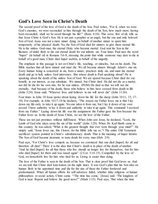 God’s Love Seen in Christ’s Death
The second proof of the love of God is the death of his Son. Paul writes, “For if, when we were
God’s enemies, we were reconciled to him through the death of his Son, how much more, having
been reconciled, shall we be saved through his life!” (Rom. 8:10). This verse, first of all, tells us
that Jesus Christ is God’s Son. He is not just a prophet or an angel, but the one and only beloved
Son of God. Jesus was not a mere sinner dying on behalf of another sinner to spare him
temporarily of his physical death. No, the Son of God died for sinners to give them eternal life.
He is the sinless God-man, the eternal Deity who became mortal. God sent his Son in the
likeness of sinful flesh to die our eternal death for our infinite sin. Four times Paul uses the word
“huper” (in behalf of) in Romans 5:6-8, stressing the point that while someone may dare to die in
behalf of a good man, Christ died huper asebôn, in behalf of the ungodly.
The emphasis in this passage is not on Christ’s life, teaching, or miracles, but on his death. The
Bible teaches that all have sinned and must die. We all became sinners through Adam’s one sin.
Every human being is conceived in sin, born a sinner, practices daily sin, and must die eternal
death and go to hell, unless God intervenes. But whose death is Paul speaking about? He is
speaking about the death of the sinless Son of God. We are spared because Christ died for our
benefit, in our interest, as our substitute. We sinned, but Christ died. He did not die as a martyr,
nor did he die for his own sins, for he was sinless. (PGM) He died so that we will not die
eternally. And because of his death, those who believe in him have crossed from death to life
(John 5:24). Jesus said, “Whoever lives and believes in me will never die” (John 11:26).
Four times in John 10 Jesus spoke about laying down his life for the sheep (John 10:11, 15, 17-
18). For example, in John 10:17-18 he declares, “The reason my Father loves me is that I lay
down my life-only to take it up again. No one takes it from me, but I lay it down of my own
accord. I have authority to lay it down and authority to take it up again. This command I received
from my Father.” Laying down his life was the assignment the Father gave the Son because the
Father loves us. In the death of Jesus Christ, we see the love of the Father.
These are not just promises without fulfillment. When John saw Jesus, he declared, “Look, the
Lamb of God who takes away the sin of the world” (John 1:29). When Dr. Karl Barth came to
this country, he was asked, “What is the greatest thought that ever went through your mind?” He
simply said, “Jesus loves me, this I know, for the Bible tells me so.”1 The entire Old Testament
sacrificial system pointed to Christ’s substitutionary death. That is the meaning of huper hêmôn.
The Son of God became incarnate to taste death for every man (Heb. 2:9).
Paul says, “For Christ’s love compels us, because we convinced that one died [huper] for all and
therefore all died.” There it is-the idea that Christ’s death is in place of the death of another.
“And he died [huper] for all that those who live should no longer live for themselves, but for him
who died [huper] for them and was raised again” (2 Cor. 5:14-15). Compelled by the love of
God, we henceforth live for him who died for us. Living is easier than dying.
The love of the Father is seen in the death of his Son. That is clear proof that God loves us. And
we are told that Christ died kata kairon (at the right time). It was God’s plan that his Son take on
human flesh in his appointed time and die for the sins of those the Father foreloved and
predestinated. When all human efforts for self-salvation failed, whether false religions or human
philosophies or social action, Christ came. “‘The time has come,’ [Jesus] said. ‘The kingdom of
God is near. Repent and believe the good news!'” (Mark 1:15). Paul says, “But when the time
 