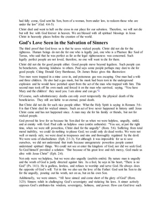 had fully come, God sent his Son, born of a woman, born under law, to redeem those who are
under the law” (Gal. 4:4-5).
Christ died and went to hell on the cross in our place for our salvation. Therefore, we will not die
but will live with God forever in heaven. We are blessed with all spiritual blessings in Jesus
Christ in heavenly places before the creation of the world.
God’s Love Seen in the Salvation of Sinners
The third proof that God loves us is that he saves wicked people. Christ did not die for the
righteous. Human beings do not die for one who is legally just, one who is a Pharisee like Saul of
Tarsus, who said that he was perfect as far as the legal righteousness was concerned. Such
legally perfect people are not loved; therefore, no one will want to die for them.
Christ did not die for good people either. Good people move beyond legalism. Such people can
be benefactors, showing kindness to others. Paul says some people perhaps may dare to die for
good people. Citing Donald Grey Barnhouse, Dr. James Boice gives this illustration:
Two men were trapped in a mine cave-in, and poisonous gas was escaping. One man had a wife
and three children. He also had a gas mask, but his mask had been torn in the underground
explosion and he would have perished apart from the act of the man who trapped with him. This
second man took off his own mask and forced it on the man who survived, saying, “You have
Mary and the children’ they need you. I am alone and can go.”2
Of course, such substitutionary deaths can only avert temporarily the physical death of the
beneficiaries. They still are liable to an eternal, penal death.
But Christ did not die for such nice people either. What the Holy Spirit is saying in Romans 5:6-
8 is that Christ died for wicked sinners. Such an act of love never happened in history until Jesus
Christ came and has not happened since. A man may die for his family or friends, but not for
wicked people.
God proved his love for us because his Son died for us when we were helpless, ungodly, sinful,
and at enmity with God. Paul calls us helpless ones (ontôn asthenôn): “You see, at just the right
time, when we were still powerless, Christ died for the ungodly” (Rom. 5:6). Suffering from total
moral inability, we could do nothing to please God; we could only do dead works. We were not
well or merely sick; we were dead in trespasses and sins and thoroughly regulated by the devil.
We were sons of disobedience (Eph. 2:1-3). Yet although it was impossible for us to save
ourselves, we did not understand that truth because unregenerate powerless people cannot
understand spiritual things. We could not see or enter the kingdom of God, nor did we seek God.
So God himself provided a solution: “But because of his great love and rich mercy, God made us
alive with Jesus Christ” (Eph. 2:4).
Not only were we helpless, but we were also ungodly (asebôn ontôn). By nature man is ungodly
and the wrath of God is justly directed against him. As a fool, he says in his heart, “There is no
God” (Ps. 14:1). He is godless, lawless, and refuses to worship and serve God. He always does
the opposite of God’s will. Yet in this we also see the love of the Father: God sent his Son to die
for the ungodly, pouring out his wrath, not on us, but on his own Son.
Additionally, we were sinners. “All have sinned and come short of the glory of God” (Rom.
3:23). Sinners relish in challenging God’s sovereignty and violating his laws. A sinner actively
opposes God’s attributes-his wisdom, sovereignty, holiness, and power. How can God love such
 