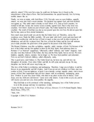 unlovely sinners? If he were but a man, he could not, for human love is based on the
attractiveness of the object of love. But God demonstrates his special heavenly love by loving
terrible sinners like us.
Finally, we were at enmity with God (Rom. 5:10). Not only were we were helpless, ungodly
sinners, we were also God’s sworn enemies. We declared war against God, and God declared
war against us. “The sinful mind is hostile to God” (Rom. 8:7). And as God’s enemies, we
wanted to kill him. In fact, the essence of sin is enmity against God. That is why Jesus was
crucified. Yet Christ’s death was part of God’s plan. The Father handed his Son over to be
crucified. The wrath of God that was due us was poured upon his own Son. He did not spare him
that he may spare us from eternal damnation.
How much more proof could you ask for that the Father loves us! Therefore, survey the
wondrous cross. Study the Bible carefully. Fill your mind with God’s word, and your heart will
be filled to overflowing with the love of God, so much so that you will be able to rejoice in
tribulations and will live to please God. This love of God the Father and his Son will motivate
you to daily proclaim the good news of the gospel by the power of the Holy Spirit.
The Roman Christians were like us-helpless, ungodly, sinful, enemies of God. Yet because of the
love of the Father and the Son applied to them by the Holy Spirit, Paul addresses them in
Romans 1:7 as “beloved” (agapêtois), “effectually called” (klêtois), and “saints” (hagiois). And
not only were they beloved of the Father, the Son, and the Holy Spirit, but we are too. We were
helpless, ungodly, sinners, enemies, but no longer so. We have been justified and redeemed.
Now we are God’s beloved children, called effectually, saints.
This is good news, and I believe it. The Father loved me, he loves me, and will love me
throughout all eternity. Even when I falter and fall, he will come and pick me up. He may
discipline me, but he will never stop loving me.
This love of the Father is everlasting and unchanging. Therefore, I urge you to believe it and live
forever in joy unspeakable and full of glory. And if you are not yet a believer in Christ, may you
confess to God, “I am not righteous or good. I am a morally corrupt, ungodly sinner, and a sworn
enemy of God. But I understand that you love sinners with an everlasting, unchanging, great
love. I believe in your Son, Jesus Christ, who died in my place on the cross in history. Lord
Jesus, save me, both now and forever.” Jesus saves only sinners. Come to him as you are, and he
will receive you and save you. Jesus justifies the ungodly.
May God help us to be convinced of the unending, unchanging love of the Father proven
to us in this passage and may we experience it daily.
1 James M. Boice, Romans Vol. 2: The Reign of Grace, Romans 5:1-8:39 (Grand Rapids: Baker
Book House, 1992), 539.
2 Ibid., 538.
Copyright © 2008, P. G. Mathew
Romans 5:6-11
 