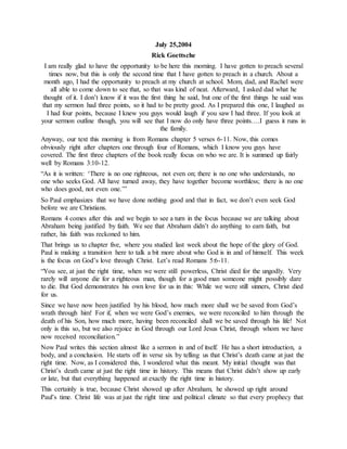 July 25,2004
Rick Goettsche
I am really glad to have the opportunity to be here this morning. I have gotten to preach several
times now, but this is only the second time that I have gotten to preach in a church. About a
month ago, I had the opportunity to preach at my church at school. Mom, dad, and Rachel were
all able to come down to see that, so that was kind of neat. Afterward, I asked dad what he
thought of it. I don’t know if it was the first thing he said, but one of the first things he said was
that my sermon had three points, so it had to be pretty good. As I prepared this one, I laughed as
I had four points, because I knew you guys would laugh if you saw I had three. If you look at
your sermon outline though, you will see that I now do only have three points….I guess it runs in
the family.
Anyway, our text this morning is from Romans chapter 5 verses 6-11. Now, this comes
obviously right after chapters one through four of Romans, which I know you guys have
covered. The first three chapters of the book really focus on who we are. It is summed up fairly
well by Romans 3:10-12.
“As it is written: ‘There is no one righteous, not even on; there is no one who understands, no
one who seeks God. All have turned away, they have together become worthless; there is no one
who does good, not even one.’”
So Paul emphasizes that we have done nothing good and that in fact, we don’t even seek God
before we are Christians.
Romans 4 comes after this and we begin to see a turn in the focus because we are talking about
Abraham being justified by faith. We see that Abraham didn’t do anything to earn faith, but
rather, his faith was reckoned to him.
That brings us to chapter five, where you studied last week about the hope of the glory of God.
Paul is making a transition here to talk a bit more about who God is in and of himself. This week
is the focus on God’s love through Christ. Let’s read Romans 5:6-11.
“You see, at just the right time, when we were still powerless, Christ died for the ungodly. Very
rarely will anyone die for a righteous man, though for a good man someone might possibly dare
to die. But God demonstrates his own love for us in this: While we were still sinners, Christ died
for us.
Since we have now been justified by his blood, how much more shall we be saved from God’s
wrath through him! For if, when we were God’s enemies, we were reconciled to him through the
death of his Son, how much more, having been reconciled shall we be saved through his life! Not
only is this so, but we also rejoice in God through our Lord Jesus Christ, through whom we have
now received reconciliation.”
Now Paul writes this section almost like a sermon in and of itself. He has a short introduction, a
body, and a conclusion. He starts off in verse six by telling us that Christ’s death came at just the
right time. Now, as I considered this, I wondered what this meant. My initial thought was that
Christ’s death came at just the right time in history. This means that Christ didn’t show up early
or late, but that everything happened at exactly the right time in history.
This certainly is true, because Christ showed up after Abraham, he showed up right around
Paul’s time. Christ life was at just the right time and political climate so that every prophecy that
 