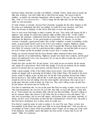had been written about him was able to be fulfilled. Certainly Christ’s death came at exactly the
right time in history, but I don’t think that is what Paul was saying. The reason is that he
qualifies, or clarifies his statement immediately after he makes it. He says, “At just the right
time, while we were still powerless…” Paul is saying that the right time was the time during
which we were powerless.
It’s kind of funny to read this, because Paul is basically recapping the first three chapters in this.
He wants us to understand that there was nothing we could do to save ourselves, and Christ
didn’t die because of anything we did, but he died when we were still powerless.
Now, in verse seven Paul begins to make a contrast. He says, “Very rarely will anyone die for a
righteous man, though for a good man someone might possibly dare to die.” At first I didn’t
understand this statement. I understood from the context what Paul was driving at, but I didn’t
understand the illustration. To me, good people are everywhere. In America, we say that
everyone is basically a good person unless they are like a murderer or rapist or something of that
nature, so good people doesn’t seem to me to be a very exclusive category. Righteous people
seem to be very rare to me, if in fact they exist at all. It seemed like Paul was saying that it was
more likely for someone to die for a good person than a righteous one and that made no sense to
me at all. I found out that the problem was that I wasn’t from 1st century Rome.
During my research I learned that the Greco-Roman culture understood these terms almost
exactly opposite of our understanding. Righteous people were much more common, and the good
person was understood to be a very rare person. So, we may be able to restate this verse in 21st
century American terms.
People don’t give up their lives for just anyone. Very rarely do you see anyone die for anyone
else, maybe for a good person. Most of the time though, if you do see someone die for another
person it is because they are a great person, and they deserve to live more.
I think a good example of this is the United States secret service. One of the jobs that these
people are charged with is protecting the President of the United States. The people in the secret
service would be willing to give up their lives for the life of the president because they believe
that he deserves it. They believe that his life is worth more than theirs. If these same men were
around me and we were all walking down the street together and someone shot a gun at me, I
would guess that they would all jump out of the way. They aren’t willing to give up their lives
for just anyone, the person must be worthy of it.
Now that we understand this, we can see the point that Paul was trying to make. Look at verse 8.
“But God demonstrates his own love for us in this: that while we were still sinners, Christ died
for us.” Paul contrasts the way humans think with the way that God thinks. We aren’t willing to
die for someone unless they deserve it, but Christ dies for us when we were still sinners! Not
only were we powerless, but we were still sinners, and because of this were utterly unworthy of
having our lives saved. Paul points out here that this a demonstration of God’s love. His point is
that God shows tremendous love to those whom he would save.
Now that he’s made his point, he seeks to explain it. In verse 9 he says, “Since we have now
been justified by his blood, how much more shall we be saved through him!” Paul says that we
are justified by Christ’s blood. What does justified mean? Forgive me for using part of the word
in the definition, but justified means that justice has been served. It means that we are “all
square”. Think of a courtroom.
 