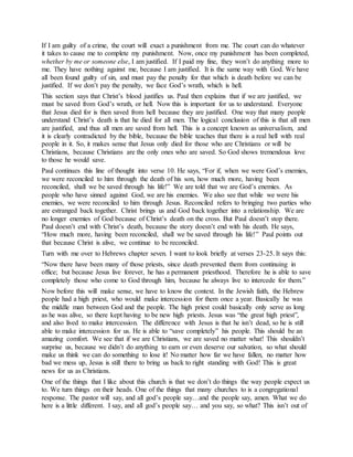 If I am guilty of a crime, the court will exact a punishment from me. The court can do whatever
it takes to cause me to complete my punishment. Now, once my punishment has been completed,
whether by me or someone else, I am justified. If I paid my fine, they won’t do anything more to
me. They have nothing against me, because I am justified. It is the same way with God. We have
all been found guilty of sin, and must pay the penalty for that which is death before we can be
justified. If we don’t pay the penalty, we face God’s wrath, which is hell.
This section says that Christ’s blood justifies us. Paul then explains that if we are justified, we
must be saved from God’s wrath, or hell. Now this is important for us to understand. Everyone
that Jesus died for is then saved from hell because they are justified. One way that many people
understand Christ’s death is that he died for all men. The logical conclusion of this is that all men
are justified, and thus all men are saved from hell. This is a concept known as universalism, and
it is clearly contradicted by the bible, because the bible teaches that there is a real hell with real
people in it. So, it makes sense that Jesus only died for those who are Christians or will be
Christians, because Christians are the only ones who are saved. So God shows tremendous love
to those he would save.
Paul continues this line of thought into verse 10. He says, “For if, when we were God’s enemies,
we were reconciled to him through the death of his son, how much more, having been
reconciled, shall we be saved through his life!” We are told that we are God’s enemies. As
people who have sinned against God, we are his enemies. We also see that while we were his
enemies, we were reconciled to him through Jesus. Reconciled refers to bringing two parties who
are estranged back together. Christ brings us and God back together into a relationship. We are
no longer enemies of God because of Christ’s death on the cross. But Paul doesn’t stop there.
Paul doesn’t end with Christ’s death, because the story doesn’t end with his death. He says,
“How much more, having been reconciled, shall we be saved through his life!” Paul points out
that because Christ is alive, we continue to be reconciled.
Turn with me over to Hebrews chapter seven. I want to look briefly at verses 23-25. It says this:
“Now there have been many of those priests, since death prevented them from continuing in
office; but because Jesus live forever, he has a permanent priesthood. Therefore he is able to save
completely those who come to God through him, because he always live to intercede for them.”
Now before this will make sense, we have to know the context. In the Jewish faith, the Hebrew
people had a high priest, who would make intercession for them once a year. Basically he was
the middle man between God and the people. The high priest could basically only serve as long
as he was alive, so there kept having to be new high priests. Jesus was “the great high priest”,
and also lived to make intercession. The difference with Jesus is that he isn’t dead, so he is still
able to make intercession for us. He is able to “save completely” his people. This should be an
amazing comfort. We see that if we are Christians, we are saved no matter what! This shouldn’t
surprise us, because we didn’t do anything to earn or even deserve our salvation, so what should
make us think we can do something to lose it! No matter how far we have fallen, no matter how
bad we mess up, Jesus is still there to bring us back to right standing with God! This is great
news for us as Christians.
One of the things that I like about this church is that we don’t do things the way people expect us
to. We turn things on their heads. One of the things that many churches to is a congregational
response. The pastor will say, and all god’s people say…and the people say, amen. What we do
here is a little different. I say, and all god’s people say… and you say, so what? This isn’t out of
 