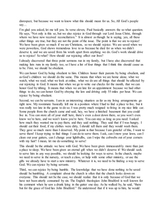 disrespect, but because we want to know what this should mean for us. So, All God’s people
say…
I’m glad you asked, let me tell you. In verse eleven, Paul basically answers the so what question.
He says, “Not only is this so, but we also rejoice in God through our Lord Jesus Christ, through
whom we have now received reconciliation.” It is almost as though he is saying, yes, all these
other things are true, but they are not the point of the issue. The point is that we are to rejoice!
We have been given so much if we are Christians, so we should rejoice. We are saved when we
were powerless, God shows tremendous love to us because he died for us when we didn’t
deserve it, and we are saved from his wrath apart from anything we do. God’s work should drive
us to rejoice! So what? How should our rejoicing affect our lives?
I already discovered that three point sermons run in my family, but I have also discovered that
making lists runs in my family too, so I have a list of four things that I think this should cause us
to be. First, we should be obedient.
We can honor God by being obedient to him. Children honor their parents by being obedient, and
as God’s children we should do the same. This means that when we are home alone, what we
watch, what we read, what we look at online, what we do are all things that should be affected by
our rejoicing in God. It means that when we go to write our checks for the month, that we can
honor God by tithing. It means that when we are late for an appointment because we had other
things to do, we can honor God by obeying the law and driving only 55 miles per hour. We can
rejoice by being obedient.
Second, we can be servants. I am in an interesting situation as far as my living arrangements go
right now. My roommate basically left me in a position where I had to find a place to live, but it
was really too late in the game to do so. I was pretty much resigned to living in my nice little car.
Some people from the church came and said, hey, we have a finished basement that you could
live in. You can store all of your stuff here, there’s even a door down there, so you won’t even
know we’re here, and we won’t know you’re here. You can stay as long as you need. I asked
how much they wanted me to pay them, and they said nothing. They said that if I was hungry, I
should eat their food, if my clothes were dirty, I should tell them and they would wash them.
They gave so much more than I deserved. My point is that because I am grateful of this, I want to
serve them! I keep trying to find things I can do to serve them. I ask, can I mow your lawn, can I
clean out your gutters, can I change your lightbulbs, can I wipe the cobwebs out of your corners
with my hair? I mean, let me do something to serve!
This should be the attitude we have with God. We have been given immeasurably more than just
a place to sleep. We have been given an eternal gift when we didn’t deserve it! We should seek
to serve him in any way possible, we should be looking for ways to serve. In the church, maybe
we need to serve in the nursery, or teach a class, or help with some other ministry, or use the
gifts we already have to start a new ministry. Whatever it is, we need to be finding a way to serve
God. We can rejoice by being servants.
Third, we can rejoice by being humble. The knowledge that we have done nothing to be saved
should be humbling. A complaint about the church is often that the church looks down on
everyone. This should not be the case, we should realize that it is only because of God that we
have not been utterly consumed by sin. The English theologian John Bradford is well known for
his comment when he saw a drunk lying in the gutter one day. As he walked by, he said, “there
but for the grace of God lies John Bradford.” He understood that if it was up to him, he would
 