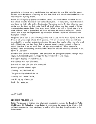 probably be in the same place, but God saved him, and made him new. This made him humble,
because it was not because of anything we have done, but it is all because of what God has done.
We can rejoice by being humble.
Fourth, we can rejoice by people with attitudes of Joy. This sounds almost redundant, but our
lives should be joyful because of what we have been given. Too many times, we are focused on
everything but God’s gifts, and we don’t rejoice. We are sour people. Try this, when you wake
up, the very first thing you do is praise God. It will totally change your day. Instead of the first
words out of our mouths being I have to get up or, it’s hot, or it’s cold, or I don’t want to go to
work, or I don’t want to go to school, we should say thank you Jesus for saving me! Our lives
should have in them and unquenchable joy that should be visible around us, because we have
been given so much.
I hope this text is clear to you. Everything comes back to God, and we should rejoice in that fact.
I wan to ask you a couple of very direct questions. First, are you saved? If this has made you
uncomfortable or you have a desire to understand this more, God may be calling you to be saved
today. If that is the case, then do so. Talk to someone about it, whether, my dad, or John, or
myself, just do it. If you are saved, then I ask you, are you rejoicing? Where can you be
rejoicing? What is God calling you to do? Don’t leave this place the same way you came in, but
rejoice in God today.
I want to leave you with a song that I think just echoes this passage of scripture. I thought about
singing it, but decided against it. I hope that these words will be your prayer.
I’m forgiven because you were forsaken.
I’m accepted. You were condemned.
I’m alive and well, your spirit lives within me.
Because you died and rose again.
Amazing Love, how can it be,
That you my king would die for me.
Amazing love, I know it’s true,
And it’s my joy to honor you.
In all I do, I honor you.
ALAN CARR
HE DID IT ALL FOR ME
Intro: This passage of Scripture joins other great mountaintop passages like Isaiah 53; Psalm
23; Hebrews 11; Philippians 4; and John 3 in being among the greatest in the Word of God.
All these passages that I have mentioned, as well as others, have long brought comfort to the
hearts of men.
 