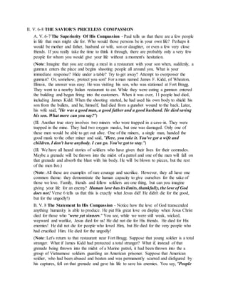II. V. 6-8 THE SAVIOR'S PRICELESS COMPASSION
A. V. 6-7 The Superiority Of His Compassion - Paul tells us that there are a few people
in life that men might die for. Who would those persons be in your own life? Perhaps it
would be mother and father, husband or wife, son or daughter, or even a few very close
friends. If you really take the time to think it through, there are probably only a very few
people for whom you would give your life without a moment's hesitation.
(Note: Imagine that you are eating a meal in a restaurant with your son when, suddenly, a
gunman enters the place and begins shooting people all around you. What is your
immediate response? Hide under a table? Try to get away? Attempt to overpower the
gunman? Or, somehow, protect you son? For a man named James F. Kidd, of Wheaton,
Illinois, the answer was easy. He was visiting his son, who was stationed at Fort Bragg.
They went to a nearby Italian restaurant to eat. While they were eating a gunman entered
the building and began firing into the customers. When it was over, 11 people had died,
including James Kidd. When the shooting started, he had used his own body to shield his
son from the bullets, and he, himself, had died from a gunshot wound to the back. Later,
his wife said, "He was a good man, a good father and a good husband. He died saving
his son. What more can you say?")
(Ill. Another true story involves two miners who were trapped in a cave-in. They were
trapped in the mine. They had two oxygen masks, but one was damaged. Only one of
these men would be able to get out alive. One of the miners, a single man, handed the
good mask to the other miner and said, "Here, you take it. You've got a wife and
children. I don't have anybody. I can go. You've got to stay.")
(Ill. We have all heard stories of soldiers who have given their lives for their comrades.
Maybe a grenade will be thrown into the midst of a patrol and one of the men will fall on
that grenade and absorb the blast with his body. He will be blown to pieces, but the rest
of the men live.)
(Note: All these are examples of rare courage and sacrifice. However, they all have one
common theme: they demonstrate the human capacity to give ourselves for the sake of
those we love. Family, friends and fellow soldiers are one thing, but can you imagine
giving your life for an enemy? Human love has its limits, thankfully, the love of God
does not! Verse 6 tells us that this is exactly what Jesus did! He didn't die for the good,
but for the ungodly!)
B. V. 8 The Statement In His Compassion - Notice how the love of God transcended
anything humanity is able to produce. He put His great love on display when Jesus Christ
died for those who "were yet sinners." You see, while we were still weak, wicked,
wayward and warlike, Jesus died for us! He did not die for His friends. He died for His
enemies! He did not die for people who loved Him, but He died for the very people who
had crucified Him. He died for the ungodly!
(Note: Let's return to that restaurant near Fort Bragg. Suppose that young soldier is a total
stranger. What if James Kidd had protected a total stranger? What if, instead of that
grenade being thrown into the midst of a Marine patrol, it had been thrown into the a
group of Vietnamese soldiers guarding an American prisoner. Suppose that American
soldier, who had been abused and beaten and was permanently scarred and disfigured by
his captures, fell on that grenade and gave his life to save his enemies. You say, "People
 