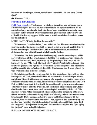 betweenall the villages, towns, and cities of the world. "In due time Christ
died."
(D. Thomas, D. D.)
For whom did Christ die
C. H. Spurgeon.? — The human race is here describedas a sick man in an
advancedstage of disease;no power remains in his system to throw off his
mortal malady, nor does he desire to do so. Your condition is not only your
calamity, but your fault. Other diseasesmengrieve about, but you love this
evil which is destroying you. While man is in this condition Jesus interposes
for his salvation.
I. THE FACT. "Christ died for the ungodly,"
1. Christ means "Anointed One," and indicates that He was commissionedby
supreme authority. Jesus was both set apart to this work and qualified for it
by the anointing of the Holy Ghost. He is no unauthorised, no amateur
deliverer, but one with full credentials from the Father.
2. Christ died. He did a greatdeal besides dying, but the crowning act of His
careerof love, and that which rendered all the rest available, was His death.
This death was —(1) Real, as proved by the piercing of His side, and His
burial.(2) Acute. "My God, My God, why," etc.(3)Penal;inflicted upon Him
by Divine justice; and rightly so, for on Him lay our iniquities, and therefore
on Him must lie the suffering.(4) Terrible. Condemned to a felon's gibbet, He
was crucified amid a mob of jesters.
3. Christ died, not for the righteous, but for the ungodly, or the godless, who,
having castoff God, castoff with Him all love for that which is right. He did
not please Himself with some rosy dream of a superior race yet to come, when
civilisation would banish crime, and wisdomwould conduct man back to God.
Full well He knew that, left to itself, the world would grow worse and worse.
This view was not only the true one, but the kindly one; because hadChrist
died for the better sort, then eachtroubled spirit would have inferred. "He
died not for me." Had the merit of His death been the perquisite of honesty,
where would have been the dying thief? If of chastity, where the woman that
loved much? If of courageousfidelity, how would it have fared with the
apostles, who all forsook Him and fled? Then, again, in this condition lay the
need of our race that Christ should die. To what end could Christ have died
for the good? "The just for the unjust" I can understand; but the "just dying
for the just" were a double injustice.
II. PLAIN INFERENCESFROM THIS FACT.
 