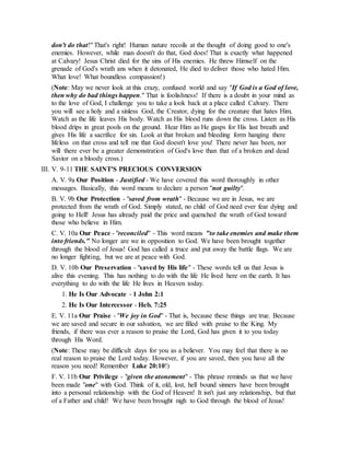 don't do that!" That's right! Human nature recoils at the thought of doing good to one's
enemies. However, while man doesn't do that, God does! That is exactly what happened
at Calvary! Jesus Christ died for the sins of His enemies. He threw Himself on the
grenade of God's wrath ans when it detonated, He died to deliver those who hated Him.
What love! What boundless compassion!)
(Note: May we never look at this crazy, confused world and say "If God is a God of love,
then why do bad things happen." That is foolishness! If there is a doubt in your mind as
to the love of God, I challenge you to take a look back at a place called Calvary. There
you will see a holy and a sinless God, the Creator, dying for the creature that hates Him.
Watch as the life leaves His body. Watch as His blood runs down the cross. Listen as His
blood drips in great pools on the ground. Hear Him as He gasps for His last breath and
gives His life a sacrifice for sin. Look at that broken and bleeding form hanging there
lifeless on that cross and tell me that God doesn't love you! There never has been, nor
will there ever be a greater demonstration of God's love than that of a broken and dead
Savior on a bloody cross.)
III. V. 9-11 THE SAINT'S PRECIOUS CONVERSION
A. V. 9a Our Position - Justified - We have covered this word thoroughly in other
messages. Basically, this word means to declare a person "not guilty".
B. V. 9b Our Protection - "saved from wrath" - Because we are in Jesus, we are
protected from the wrath of God. Simply stated, no child of God need ever fear dying and
going to Hell! Jesus has already paid the price and quenched the wrath of God toward
those who believe in Him.
C. V. 10a Our Peace - "reconciled" - This word means "to take enemies and make them
into friends." No longer are we in opposition to God. We have been brought together
through the blood of Jesus! God has called a truce and put away the battle flags. We are
no longer fighting, but we are at peace with God.
D. V. 10b Our Preservation - "saved by His life" - These words tell us that Jesus is
alive this evening. This has nothing to do with the life He lived here on the earth. It has
everything to do with the life He lives in Heaven today.
1. He Is Our Advocate - 1 John 2:1
2. He Is Our Intercessor - Heb. 7:25
E. V. 11a Our Praise - "We joy in God" - That is, because these things are true. Because
we are saved and secure in our salvation, we are filled with praise to the King. My
friends, if there was ever a reason to praise the Lord, God has given it to you today
through His Word.
(Note: These may be difficult days for you as a believer. You may feel that there is no
real reason to praise the Lord today. However, if you are saved, then you have all the
reason you need! Remember Luke 20:10!)
F. V. 11b Our Privilege - "given the atonement" - This phrase reminds us that we have
been made "one" with God. Think of it, old, lost, hell bound sinners have been brought
into a personal relationship with the God of Heaven! It isn't just any relationship, but that
of a Father and child! We have been brought nigh to God through the blood of Jesus!
 