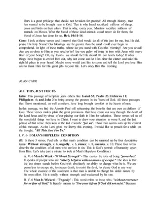 Ours is a great privilege that should not be taken for granted! All through history, man
has wanted to be brought near to God. That is why Israel sacrificed millions of sheep,
cows and birds on their altars. That is why, every year, Muslims sacrifice millions of
animals on Mecca. What the blood of those dead animals could never do for them, the
blood of Jesus has done for us, Heb. 10:11-14.
Conc: I look at these verses and I marvel that God would do all of this just for me, but, He did,
praise His holy Name! Our blessings are far greater than the mind could ever begin to
comprehend. In light of these truths, where do you stand with God this morning? Are you saved?
Are you as close to Him as you need to be? Are you guilty of being in love with Jesus with every
fiber of your being? Oh, my friends, we should be! He should fill our hearts today! If other
things have begun to crowd Him out, why not come and let Him clear the clutter and take His
rightful place in your heart? Maybe some would just like to come and tell the Lord you love Him
and to thank Him for His great gifts to your life. Let's obey Him this morning.
ALAN CARR
ALL THIS, JUST FOR US
Intro: This passage of Scripture joins others like Isaiah 53; Psalm 23; Hebrews 11;
Philippians 4; and John 3 in being among the greatest in the Word of God. All these passages
that I have mentioned, as well as others, have long brought comfort to the hearts of men.
In this passage, we find the Apostle Paul still rehearsing the benefits that are ours as children of
God. These verses makes plain the great provisions that have come our way through the death of
the Lord Jesus and by virtue of our placing our faith in Him for salvation. These verses tell us of
the wonderful things we have in Christ. I want to draw your attention to verse 8, and the last
phrase of that verse, then look at the last 2 words: "for us". Those two words sum up the content
of this message. As the Lord gives me liberty this evening, I would like to preach for a while on
the thought, "All This Just For Us."
I. V. 6-10 MAN'S HOPELESS CONDITION
(Ill. In these 5 verses, Paul tells us that man's condition can be summed up by four descriptive
terms: Without strength, v. 6, ungodly, v. 6, sinner, v. 8, enemies, v. 10. These four terms
describe the condition of all men who are lost in sin. This is God's portrait of humanity apart
from Him. Let's take just a minute to look at Man's Hopeless Condition.)
A. V. 6 Man Is Weak - "Without Strength" - This carries the idea of being "powerless".
It speaks of people who are "utterly helpless with no means of escape." The idea is that
the lost sinner stands before God with absolutely no ability to change what he is. We are
powerless to escape sin, to escape death, to resist the devil, to please God in any way.
The whole essence of this statement is that man is unable to change his sinful nature by
his own effort. He is totally without strength and weakened by his sins.
B. V. 6 Man Is Wicked - "Ungodly" - This word refers to those who, "without reverence
for or fear of God." It literally means to "live your life as if God did not exist." Because
 