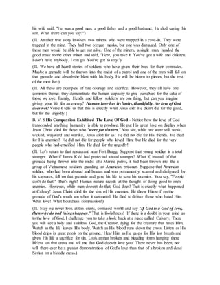his wife said, "He was a good man, a good father and a good husband. He died saving his
son. What more can you say?")
(Ill. Another true story involves two miners who were trapped in a cave-in. They were
trapped in the mine. They had two oxygen masks, but one was damaged. Only one of
these men would be able to get out alive. One of the miners, a single man, handed the
good mask to the other miner and said, "Here, you take it. You've got a wife and children.
I don't have anybody. I can go. You've got to stay.")
(Ill. We have all heard stories of soldiers who have given their lives for their comrades.
Maybe a grenade will be thrown into the midst of a patrol and one of the men will fall on
that grenade and absorb the blast with his body. He will be blown to pieces, but the rest
of the men live.)
(Ill. All these are examples of rare courage and sacrifice. However, they all have one
common theme: they demonstrate the human capacity to give ourselves for the sake of
those we love. Family, friends and fellow soldiers are one thing, but can you imagine
giving your life for an enemy? Human love has its limits, thankfully, the love of God
does not! Verse 6 tells us that this is exactly what Jesus did! He didn't die for the good,
but for the ungodly!)
B. V. 8 His Compassion Exhibited The Love Of God - Notice how the love of God
transcended anything humanity is able to produce. He put His great love on display when
Jesus Christ died for those who "were yet sinners." You see, while we were still weak,
wicked, wayward and warlike, Jesus died for us! He did not die for His friends. He died
for His enemies! He did not die for people who loved Him, but He died for the very
people who had crucified Him. He died for the ungodly!
(Ill. Let's return to that restaurant near Fort Bragg. Suppose that young soldier is a total
stranger. What if James Kidd had protected a total stranger? What if, instead of that
grenade being thrown into the midst of a Marine patrol, it had been thrown into the a
group of Vietnamese soldiers guarding an American prisoner. Suppose that American
soldier, who had been abused and beaten and was permanently scarred and disfigured by
his captures, fell on that grenade and gave his life to save his enemies. You say, "People
don't do that!" That's right! Human nature recoils at the thought of doing good to one's
enemies. However, while man doesn't do that, God does! That is exactly what happened
at Calvary! Jesus Christ died for the sins of His enemies. He threw Himself on the
grenade of God's wrath ans when it detonated, He died to deliver those who hated Him.
What love! What boundless compassion!)
(Ill. May we never look at this crazy, confused world and say "If God is a God of love,
then why do bad things happen." That is foolishness! If there is a doubt in your mind as
to the love of God, I challenge you to take a look back at a place called Calvary. There
you will see a holy and a sinless God, the Creator, dying for the creature that hates Him.
Watch as the life leaves His body. Watch as His blood runs down the cross. Listen as His
blood drips in great pools on the ground. Hear Him as He gasps for His last breath and
gives His life a sacrifice for sin. Look at that broken and bleeding form hanging there
lifeless on that cross and tell me that God doesn't love you! There never has been, nor
will there ever be a greater demonstration of God's love than that of a broken and dead
Savior on a bloody cross.)
 