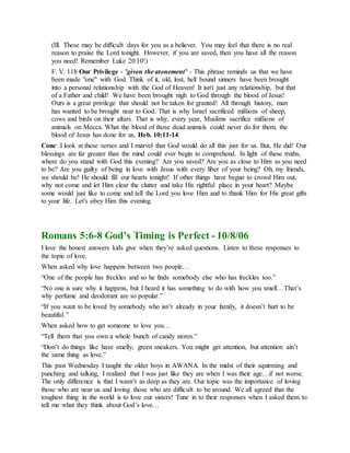 (Ill. These may be difficult days for you as a believer. You may feel that there is no real
reason to praise the Lord tonight. However, if you are saved, then you have all the reason
you need! Remember Luke 20:10!)
F. V. 11b Our Privilege - "given the atonement" - This phrase reminds us that we have
been made "one" with God. Think of it, old, lost, hell bound sinners have been brought
into a personal relationship with the God of Heaven! It isn't just any relationship, but that
of a Father and child! We have been brought nigh to God through the blood of Jesus!
Ours is a great privilege that should not be taken for granted! All through history, man
has wanted to be brought near to God. That is why Israel sacrificed millions of sheep,
cows and birds on their altars. That is why, every year, Muslims sacrifice millions of
animals on Mecca. What the blood of those dead animals could never do for them, the
blood of Jesus has done for us, Heb. 10:11-14.
Conc: I look at these verses and I marvel that God would do all this just for us. But, He did! Our
blessings are far greater than the mind could ever begin to comprehend. In light of these truths,
where do you stand with God this evening? Are you saved? Are you as close to Him as you need
to be? Are you guilty of being in love with Jesus with every fiber of your being? Oh, my friends,
we should be! He should fill our hearts tonight! If other things have begun to crowd Him out,
why not come and let Him clear the clutter and take His rightful place in your heart? Maybe
some would just like to come and tell the Lord you love Him and to thank Him for His great gifts
to your life. Let's obey Him this evening.
Romans 5:6-8 God’s Timing is Perfect - 10/8/06
I love the honest answers kids give when they’re asked questions. Listen to these responses to
the topic of love.
When asked why love happens between two people…
“One of the people has freckles and so he finds somebody else who has freckles too.”
“No one is sure why it happens, but I heard it has something to do with how you smell…That’s
why perfume and deodorant are so popular.”
“If you want to be loved by somebody who isn’t already in your family, it doesn’t hurt to be
beautiful.”
When asked how to get someone to love you…
“Tell them that you own a whole bunch of candy stores.”
“Don’t do things like have smelly, green sneakers. You might get attention, but attention ain’t
the same thing as love.”
This past Wednesday I taught the older boys in AWANA. In the midst of their squirming and
punching and talking, I realized that I was just like they are when I was their age…if not worse.
The only difference is that I wasn’t as deep as they are. Our topic was the importance of loving
those who are near us and loving those who are difficult to be around. We all agreed that the
toughest thing in the world is to love our sisters! Tune in to their responses when I asked them to
tell me what they think about God’s love…
 