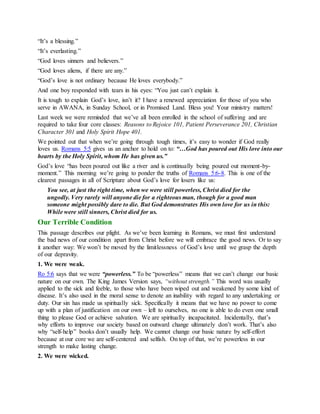 “It’s a blessing.”
“It’s everlasting.”
“God loves sinners and believers.”
“God loves aliens, if there are any.”
“God’s love is not ordinary because He loves everybody.”
And one boy responded with tears in his eyes: “You just can’t explain it.
It is tough to explain God’s love, isn’t it? I have a renewed appreciation for those of you who
serve in AWANA, in Sunday School, or in Promised Land. Bless you! Your ministry matters!
Last week we were reminded that we’ve all been enrolled in the school of suffering and are
required to take four core classes: Reasons to Rejoice 101, Patient Perseverance 201, Christian
Character 301 and Holy Spirit Hope 401.
We pointed out that when we’re going through tough times, it’s easy to wonder if God really
loves us. Romans 5:5 gives us an anchor to hold on to: “…God has poured out His love into our
hearts by the Holy Spirit, whom He has given us.”
God’s love “has been poured out like a river and is continually being poured out moment-by-
moment.” This morning we’re going to ponder the truths of Romans 5:6-8. This is one of the
clearest passages in all of Scripture about God’s love for losers like us:
You see, at just the right time, when we were still powerless, Christ died for the
ungodly. Very rarely will anyone die for a righteous man, though for a good man
someone might possibly dare to die. But God demonstrates His own love for us in this:
While were still sinners, Christ died for us.
Our Terrible Condition
This passage describes our plight. As we’ve been learning in Romans, we must first understand
the bad news of our condition apart from Christ before we will embrace the good news. Or to say
it another way: We won’t be moved by the limitlessness of God’s love until we grasp the depth
of our depravity.
1. We were weak.
Ro 5:6 says that we were “powerless.” To be “powerless” means that we can’t change our basic
nature on our own. The King James Version says, “without strength.” This word was usually
applied to the sick and feeble, to those who have been wiped out and weakened by some kind of
disease. It’s also used in the moral sense to denote an inability with regard to any undertaking or
duty. Our sin has made us spiritually sick. Specifically it means that we have no power to come
up with a plan of justification on our own – left to ourselves, no one is able to do even one small
thing to please God or achieve salvation. We are spiritually incapacitated. Incidentally, that’s
why efforts to improve our society based on outward change ultimately don’t work. That’s also
why “self-help” books don’t usually help. We cannot change our basic nature by self-effort
because at our core we are self-centered and selfish. On top of that, we’re powerless in our
strength to make lasting change.
2. We were wicked.
 