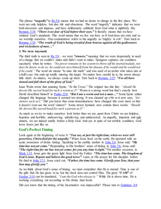 The phrase “ungodly” in Ro 5:6 means that we had no desire to change in the first place. We
were not only helpless, but also vile and obnoxious. The word “ungodly” indicates that we were
both irreverent and impious, and have deliberately withheld from God what is rightfully His.
Romans 3:18: “There is no fear of God before their eyes.” It literally means that we have
violated God’s standards. This word means that we live our lives as if God does not exist and so
we worship ourselves. One commentator refers to the ungodly as “mighty in evil.” Turn back to
Romans 1:18: “The wrath of God is being revealed from heaven against all the godlessness
and wickedness of men…”
3. We were wayward.
The third truth is seen in Ro 5:8 – we were “sinners,” meaning that we were desperately in need
of a change that we couldn’t make and didn’t want to make. Spurgeon captures our condition
succinctly when he writes: “No power remains in his system to throw off his mortal malady, not
does he desire to do so; he could not save himself from his disease if he would and he would not
if he could.” The word sin means “to miss the mark” and was used of an archer who takes aim at
a bull’s-eye but ends up totally missing the target. No matter how careful he is, his arrow always
falls short. As sinners, we always come up short. Turn back to Romans 3:23: “For all have
sinned and fall short of the glory of God.”
Isaac Watts wrote that amazing hymn, “At the Cross.” The original has this line: “should He
devote His sacred head for such a worm as I?” Worm is a strong word but that’s exactly how
David described himself in Psalm 22:6: “But I am a worm and not a man…” Some hymn editor
changed this language because it seemed too strong. It was cleaned up a bit so it now says, “for
sinners such as I.” Did you know that some denominations have changed this even more so that
it doesn’t even use the word ‘sinners?’ Some newer hymnals now contain these words: “Should
He devote His sacred head for such a person as I?”
As much as we try to make ourselves look better than we are, apart from Christ we are helpless,
hopeless and horrible; undeserving, unbelieving and uninterested. As ungodly, impotent and ugly
sinners, we are indeed smelly before a Holy God. And yet, in spite of our terrible condition, God
loves losers just like us.
God’s PerfectTiming
Look again at the beginning of verse 6: “You see, at just the right time, when we were still
powerless, Christ died for the ungodly.” When Jesus lived on the earth, He operated with an
acute awareness of divine timing. Speaking to his earthly mother in John 2:4, Jesus said, “My
time has not yet come.” Responding to His brothers’ sense of timing in John 7:6, Jesus said:
“The right time for me has not yet come; for you any time is right.” On another occasion, in
Mark 1:15, Jesus gets the green light from God the Father: “The time has come. The kingdom of
God is near. Repent and believe the good news!” Later, in His prayer for His disciples before
He died in John 17:1, Jesus cried out, “Father, the time has come. Glorify your Son, that your
Son may glorify you.”
As we think about God’s sense of timing, we must remember that He is eternal. Time is one of
the gifts that He has given to us, but the clock does not control Him. The great “I AM” of
Exodus 3:14 can be translated, “I am the God who always is.” While He is above time, He is
working everything out according to His divine date book.
Did you know that the timing of the Incarnation was impeccable? Please turn to Galatians 4:4:
 