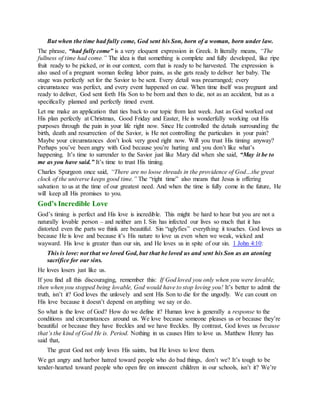 But when the time had fully come, God sent his Son, born of a woman, born under law.
The phrase, “had fully come” is a very eloquent expression in Greek. It literally means, “The
fullness of time had come.” The idea is that something is complete and fully developed, like ripe
fruit ready to be picked, or in our context, corn that is ready to be harvested. The expression is
also used of a pregnant woman feeling labor pains, as she gets ready to deliver her baby. The
stage was perfectly set for the Savior to be sent. Every detail was prearranged; every
circumstance was perfect, and every event happened on cue. When time itself was pregnant and
ready to deliver, God sent forth His Son to be born and then to die, not as an accident, but as a
specifically planned and perfectly timed event.
Let me make an application that ties back to our topic from last week. Just as God worked out
His plan perfectly at Christmas, Good Friday and Easter, He is wonderfully working out His
purposes through the pain in your life right now. Since He controlled the details surrounding the
birth, death and resurrection of the Savior, is He not controlling the particulars in your pain?
Maybe your circumstances don’t look very good right now. Will you trust His timing anyway?
Perhaps you’ve been angry with God because you’re hurting and you don’t like what’s
happening. It’s time to surrender to the Savior just like Mary did when she said, “May it be to
me as you have said.” It’s time to trust His timing.
Charles Spurgeon once said, “There are no loose threads in the providence of God…the great
clock of the universe keeps good time.” The “right time” also means that Jesus is offering
salvation to us at the time of our greatest need. And when the time is fully come in the future, He
will keep all His promises to you.
God’s Incredible Love
God’s timing is perfect and His love is incredible. This might be hard to hear but you are not a
naturally lovable person – and neither am I. Sin has infected our lives so much that it has
distorted even the parts we think are beautiful. Sin “uglyfies” everything it touches. God loves us
because He is love and because it’s His nature to love us even when we weak, wicked and
wayward. His love is greater than our sin, and He loves us in spite of our sin. 1 John 4:10:
This is love: not that we loved God, but that he loved us and sent his Son as an atoning
sacrifice for our sins.
He loves losers just like us.
If you find all this discouraging, remember this: If God loved you only when you were lovable,
then when you stopped being lovable, God would have to stop loving you! It’s better to admit the
truth, isn’t it? God loves the unlovely and sent His Son to die for the ungodly. We can count on
His love because it doesn’t depend on anything we say or do.
So what is the love of God? How do we define it? Human love is generally a response to the
conditions and circumstances around us. We love because someone pleases us or because they’re
beautiful or because they have freckles and we have freckles. By contrast, God loves us because
that’s the kind of God He is. Period. Nothing in us causes Him to love us. Matthew Henry has
said that,
The great God not only loves His saints, but He loves to love them.
We get angry and harbor hatred toward people who do bad things, don’t we? It’s tough to be
tender-hearted toward people who open fire on innocent children in our schools, isn’t it? We’re
 