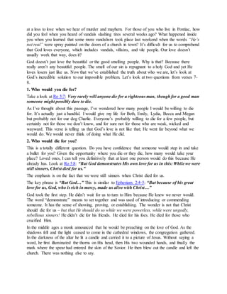 at a loss to love when we hear of murder and mayhem. For those of you who live in Pontiac, how
did you feel when you heard of vandals slashing tires several weeks ago? What happened inside
you when you learned that some more vandalism took place last weekend when the words “He’s
not real” were spray painted on the doors of a church in town? It’s difficult for us to comprehend
that God loves everyone, which includes vandals, villains, and vile people. Our love doesn’t
usually work that way, does it?
God doesn’t just love the beautiful or the good smelling people. Why is that? Because there
really aren’t any beautiful people. The smell of our sin is repugnant to a holy God and yet He
loves losers just like us. Now that we’ve established the truth about who we are, let’s look at
God’s incredible solution to our impossible problem. Let’s look at two questions from verses 7-
8.
1. Who would you die for?
Take a look at Ro 5:7: Very rarely will anyone die for a righteous man, though for a good man
someone might possibly dare to die.
As I’ve thought about this passage, I’ve wondered how many people I would be willing to die
for. It’s actually just a handful. I would give my life for Beth, Emily, Lydia, Becca and Megan
but probably not for our dog Charlie. Everyone’s probably willing to die for a few people, but
certainly not for those we don’t know, and for sure not for those who are weak, wicked and
wayward. This verse is telling us that God’s love is not like that; He went far beyond what we
would do. We would never think of doing what He did.
2. Who would die for you?
This is a totally different question. Do you have confidence that someone would step in and take
a bullet for you? Given the opportunity where you die or they die, how many would take your
place? Loved ones, I can tell you definitively that at least one person would do this because He
already has. Look at Ro 5:8: “But God demonstrates His own love for us in this: While we were
still sinners, Christ died for us.”
The emphasis is on the fact that we were still sinners when Christ died for us.
The key phrase is “But God…” This is similar to Ephesians 2:4-5: “But because of his great
love for us, God, who is rich in mercy, made us alive with Christ…”
God took the first step. He didn’t wait for us to turn to Him because He knew we never would.
The word “demonstrate” means to set together and was used of introducing or commending
someone. It has the sense of showing, proving, or establishing. The wonder is not that Christ
should die for us – but that He should do so while we were powerless, while were ungodly,
rebellious sinners! He didn’t die for his friends. He died for his foes. He died for those who
crucified Him.
In the middle ages a monk announced that he would be preaching on the love of God. As the
shadows fell and the light ceased to come in the cathedral windows, the congregation gathered.
In the darkness of the altar he lit a candle and carried it to a picture of Jesus. Without saying a
word, he first illuminated the thorns on His head, then His two wounded hands, and finally the
mark where the spear had entered the skin of the Savior. He then blew out the candle and left the
church. There was nothing else to say.
 