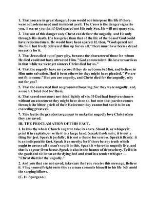 1. That you are in greatdanger. Jesus wouldnot interpose His life if there
were not solemnneed and imminent peril. The Cross is the danger signalto
you, it warns you that if Godspared not His only Son, He will not spare you.
2. That out of this danger only Christ can deliver the ungodly, and He only
through His death. If a less price than that of the life of the Sonof Godcould
have redeemedmen, He would have been spared. If, then, "Godspared not
His Son, but freely delivered Him up for us all," there must have been a dread
necessityfor it.
3. That Jesus died out of pure pity, because the characterofthose for whom
He died could not have attracted Him. "Godcommendeth His love towards us
in that while we were yet sinners Christ died for us."
4. That the ungodly have no excuse if they do not come to Him, and believe in
Him unto salvation. Had it been otherwise they might have pleaded, "We are
not fit to come." But you are ungodly, and Christ died for the ungodly, why
not for you?
5. That the converted find no ground of boasting;for they were ungodly, and,
as such, Christ died for them.
6. That savedones must not think lightly of sin. If God had forgiven sinners
without an atonement they might have done so, but now that pardon comes
through the bitter griefs of their Redeemerthey cannotbut see it to be an
exceeding greatevil.
7. This factis the grandestargument to make the ungodly love Christ when
they are saved.
III. THE PROCLAMATION OF THIS FACT.
1. In this the whole Church ought to take its share. Shout it, or whisper it;
print it in capitals, or write it in a large hand. Speak it solemnly; it is not a
thing for jest. Speak it joyfully; it is not a theme for sorrow. Speak it firmly; it
is an indisputable fact. Speak it earnestly;for if there be any truth which
ought to arouse all a man's soul it is this. Speak it where the ungodly live, and
that is at your Own house. Speak it also in the haunts of debauchery. Tell it in
the gaol;and sit down at the dying bed and read in a tender whisper —
"Christ died for the ungodly."
2. And you that are not saved, take care that you receive this message. Believe
it. Fling yourself right on to this as a man commits himself to his life belt amid
the surging billows.
(C. H. Spurgeon.)
 