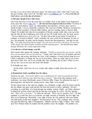 It’s time to cry out to Christ and ask for mercy. By God’s grace, that’s what I did 27 years ago
this past Tuesday. Don’t put it off. The Bible says in 2 Corinthians 6:2: “…Now is the time of
God’s favor, now is the day of salvation.”
2. Fall more deeply in love with Jesus.
One of the best ways to love the Lord more is to simply focus on the depth of your forgiveness.
Jesus said it this way in Luke 7:47: “…He who has been forgiven little loves little.” For those of
us who’ve been forgiven much, our understanding and experience of God’s grace and love
should be high. I was at a leadership conference this week up in Rolling Meadows and heard Joe
Stowell, former president of Moody Bible Institute and now teaching pastor at Harvest Bible
Chapel. He recalled that when he was president of Moody, people would often come up to him
and ask what the most challenging part of his job was. He would always give the same answer:
“The most difficult part of my job is me.” He then told us that he just turned 62 and that he
continues to be tired of himself. I don’t remember his exact words but he lamented his lack of
love, his propensity for pride, and his frequent descent into discouragement. And then he said
this, “I’m really tired of me but the longer I live, the more I’m in love with Jesus. I’ll never tire
of His beauty, His indescribable attributes and His amazing grace.” Joe Stowell loves much
because He knows he’s a loser apart from Christ.
3. Let the love of God change your life.
Max Lucado often repeats this stunning statement: “God loves you just the way you are…but He
loves you too much to let you stay that way.” Friend, don’t take God’s love for granted and don’t
stop growing and serving and loving the Lord. A full realization of what God has done for us in
Christ is motivation to change the way we’ve been living. When we realize that we are worms
apart from Christ, how can we not worship Him with everything that we have? When we own
our sin, how can we not serve the Savior full throttle?
C. S. Lewis once said:
On the whole, God’s love for us is a much safer subject to think about than our love for
Him.
4. Demonstrate God’s sacrificial love for others.
Someone has said, “Love at first sight is easy to understand. It’s when two people have been
looking at each other for years that it becomes a miracle.” One of the other speakers at the
conference was James MacDonald, pastor of Harvest Bible Chapel. He addressed the topic of
discouragement and depression among pastors, using Elijah as an example.
He then shared with us that when his daughter was a freshman in high school he started noticing
that her attitude had gone south and that her heart had started to shrivel spiritually. He tried
everything he could think of to break through but nothing worked. Finally, one Friday afternoon
he picked her up from school and told her that they were going for a drive. Her first question
was, “When will we be home?” To which her dad said, “When I get my daughter back.” He then
explained to us that they drove to Louisville one night and then to Nashville the next night and
then on to Chattanooga. Meanwhile, every night at home, his wife gathered with some friends
who held hands around their daughter’s bed and prayed for her. They continued their road trip
and spent the following night in Montgomery, Alabama and then a night in Biloxi. They ended
up in New Orleans before he realized that the problem wasn’t his daughter. The problem was
 