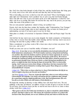him. God’s love then broke through in both of their lives and they headed home after being gone
for a week, more in love with Jesus and with each than they had ever been before.
Who is God calling you to love so that he or she will come home? Who is God bringing to your
mind right now? Demonstrate God’s sacrificial love in such a way that God breaks through.
Don’t wait until she is nice to you or he cleans up his act or until forgiveness is asked for. God
didn’t wait for us to worship Him before He took the first step. And in the process, you just may
realize that some of the problem is you.
Here are some practical applications related to living out sacrificial love.
Parents, don’t miss the three-hour seminar this Saturday called “Understanding Your Teenager.”
If it’s true that we tend to judge what we don’t understand, than we better do a better job of
understanding our teens if we want to grow in our love for them.
Make plans as a family to be involved in Operation Christmas Child and Project Angel Tree this
year.
Ask God how he may want to use you to come alongside the Amish community in Pennsylvania
as they strive to recover from that terrible school shooting and how God may want to use you to
encourage the team that is going to Biloxi next month.
Make a commitment to say these words of life at least once a day to at least one person: “God
loves you…and so do I.”
Would you close your eyes as I read this medley of Scripture over you?
Titus 3:3-8: At one time we too were foolish, disobedient, deceived and enslaved by all
kinds of passions and pleasures. We lived in malice and envy, being hated and hating
one another. But when the kindness and love of God our Savior appeared, he saved us,
not because of righteous things we had done, but because of his mercy. He saved us
through the washing of rebirth and renewal by the Holy Spirit, whom he poured out on
us generously through Jesus Christ our Savior, so that, having been justified by his
grace, we might become heirs having the hope of eternal life. This is a trustworthy
saying. And I want you to stress these things, so that those who have trusted in God
may be careful to devote themselves to doing what is good. These things are excellent
and profitable for everyone.
1 John 3:16: “This is how we know what love is: Jesus Christ laid down his life for us.
And we ought to lay down our lives for our brothers.”
And from Romans 5:6-8: “You see, at just the right time, when we were still powerless,
Christ died for the ungodly. Very rarely will anyone die for a righteous man, though
for a good man someone might possibly dare to die. But God demonstrates His own
love for us in this: While were still sinners, Christ died for us.”
We began this morning by listening to what children have said about God’s love. The real
challenge is that since all believers are children of God, we must all grow in our love for God.
We are losers, but God loves losers just like us and He sent Jesus to die for us. Listen to these
closing words from 1 John 3:1-2:
“How great is the love the Father has lavished on us, that we should be called children
of God! And that is what we are! The reason the world does not know us is that it did
not know him. Dear friends, now we are children of God, and what we will be has not
 