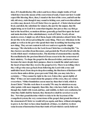 does. If I should disobey His orders and leave those simple truths of God
which have been the means of the conversionof souls, I know not how I could
expectHis blessing. Here, then, I stand at the foot of the cross, andtell out the
old, old story, stale though it may sound to itching ears, and worn threadbare
as critics may deem it. It is of Christ I love to speak of—Christwho loved and
lived, and died, the substitute for sinners, the just for the unjust, that He
might bring us to God! It is somewhatsingular, but just as they say fish go
bad at the head first, so modern divines generallygo bad first upon the head
and main doctrine of the substitutionary work of Christ. Nearly all our
modern errors, I might say all of them, begin with mistakes aboutChrist. Men
do not like to be always preaching the same thing. There are Athenians in the
pulpit as well as in the pew who spend their time in nothing but hearing some
new thing. They are not content to tell over and over againthe simple
message, “He who believes in the Lord Jesus Christ has everlasting life.” So
they borrow novelties from literature, and garnish the Word of God with the
words which man’s wisdom teaches. The doctrine of atonementthey mystify.
Reconciliationby the precious blood of Jesus ceasesto be the cornerstone of
their ministry. To shape the gospelto the diseasedwishes, and tastes ofmen
becomes far more deeply their purpose, than to remold the mind and renew
the heart of men that they receive the gospelas it is. There is no telling where
they will go who once go back from following the Lord with a true and
undivided heart, from deep to deep descending, the blackness ofdarkness will
receive them unless divine grace prevents!Only this you may take for a
certainty— “Theycannot be right in the rest, Unless they speak rightly of
Him.” If they are not sound about the purpose of the cross, they are rotten
everywhere. “Otherfoundation can no man lay than that is laid, which is
Jesus Christ.” On this rock there is security! We may be mistaken on any
other points with more impunity than this; they who have built on the rock,
though they build with wood, and hay, and stubble, to their sore confusion, for
what they build shall be burned, they themselves shall be savedyet so as by
fire. Now that grand doctrine which we take to be the keystone of the
evangelicalsystem, the very cornerstone ofthe gospel, that grand doctrine of
the atonementof Christ we would tell you again, and then, without attempting
to prove it, for that we have done hundreds of times, we shall try to draw
some lessons ofinstruction from that truth of God which is surely believed
 