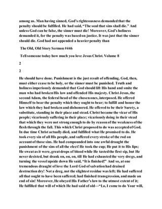 among us. Man having sinned, God’s righteousness demandedthat the
penalty should be fulfilled. He had said, “The soul that sins shall die.” And
unless God can be false, the sinner must die! Moreover, God’s holiness
demanded it, for the penalty was basedon justice. It was just that the sinner
should die. God had not appended a heavierpenalty than
The Old, Old Story Sermon #446
Tellsomeone today how much you love Jesus Christ. Volume 8
2
2
He should have done. Punishment is the just result of offending. God, then,
must either cease to be holy, or the sinner must be punished. Truth and
holiness imperiously demanded that God should lift His hand and smite the
man who had brokenHis law and offended His majesty. Christ Jesus, the
secondAdam, the federal head of the chosenones, interposed. He offered
Himself to bear the penalty which they ought to bear; to fulfill and honor the
law which they had broken and dishonored. He offered to be their Surety, a
substitute, standing in their place and stead. Christ became the vicar of His
people; vicariously suffering in their place; vicariouslydoing in their stead
that which they were not strong enough to do by reasonof the weaknessofthe
flesh through the fall. This which Christ proposedto do was acceptedofGod.
In due time Christ actually died, and fulfilled what He promised to do. He
took every sin of all His people, and suffered every stroke of the rod on
accountof those sins. He had compounded into one awful draught the
punishment of the sins of all the elect!He took the cup; He put it to His lips;
He sweatas it were, greatdrops of blood while He tastedthe first sip, but He
never desisted, but drank on, on, on, till He had exhaustedthe very dregs, and
turning the vesselupside down He said, “It is finished!” And so, at one
tremendous draught of love the Lord God of salvationhad drained
destruction dry! Not a dreg, not the slightestresidue was left; He had suffered
all that ought to have been suffered; had finished transgression, and made an
end of sin! Moreover, He obeyed His Father’s law to the utmost extent of it;
He fulfilled that will of which He had said of old—“Lo, I come to do Your will,
 