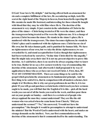 O God: Your law is My delight.” And having offered both an atonement for
sin and a complete fulfillment of the law, He ascendedup on high, took His
seatat the right hand of the Majestyin heaven, from henceforth expecting till
His enemies be made His footstool, andinterceding for those whom He bought
with blood that they may be with Him where He is. The doctrine of the
atonement is very simple. It just consists in the substitution of Christ in the
place of the sinner—Christ being treated as if He were the sinner, and then
the transgressorbeing treated as if he were the righteous one. It is a change of
persons;Christ becomes the sinner; He stands in the sinner’s place;He is
numbered with the transgressors. The sinner becomes righteous;he stands in
Christ’s place and is numbered with the righteous ones. Christ has no sin of
His own, but He takes human guilt, and is punished for human folly. We have
no righteousness ofour own, but we take the divine righteousness;we are
rewardedfor it, and stand acceptedbefore Godas though that righteousness
had been workedout by ourselves. “Indue time Christ died for the ungodly,”
that He might take awaytheir sins! It is not my present objective to prove this
doctrine. As I said before, there is no need to be always arguing what we know
to be true. Rather let us say a few earnestwords by way of commending this
doctrine of the atonement. And afterwards I shall propound it by way of
application to those who as yet have not receivedChrist. I. First, then, BY
WAY OF COMMENDATION. There are some things to be said for the
gospelwhich proclaim the atonementas its fundamental principle. And the
first thing to be saidof it is, that in comparisonwith all modern schemes, how
simple it is! Brethren, this is why our greatgentlemen do not like it, it is too
plain! If you will go and purchase certain books which teachyou how sermons
ought to be made, you will find that the Englishof it is this—pick all the hard
words you can out of all the books you read in the week, andthen pour them
out on your people on Sunday—and there is a certain setof people who
always applaud the man they cannot understand! They are like the old
woman who was askedwhenshe came home from Church, “Did you
understand the sermon?” “No,”she answered, “Iwould not have the
presumption.” She thought it would be presumption to attempt to understand
the minister! But the Word of God is understood with the heart, and makes no
strange demands on the intellect. Now, our first commendation on the
doctrine of the atonement is that it commends itself to the understanding. The
 