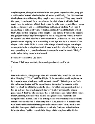 wayfaring man, though his intellect is but one grade beyond an idiot, may get
a hold on God’s truth of substitution without any difficulty. Oh, these modern
theologians, they will do anything to spirit awaythe cross!They hang over it
the gaudy trappings of their elocution, or they introduce it with the dark
mysterious incantations of their logic—andthen the poor troubled heart looks
up to see the cross and sees nothing there but human wisdom! Now I say it
again, there is not one of you here that cannot understand this truth of God
that Christ died in the place of His people. If you perish, it will not be because
the gospelwas beyond your comprehension. If you go down to hell, it will not
be because you were not able to understand how God canbe just and yet the
justifier of the ungodly. It is astonishing in this age how little is known of the
simple truths of the Bible; it seems to be always admonishing us how simple
we ought to be in setting them forth. I have heard that when Mr. Kilpin was
once preaching a very good and earnestsermon, he used the word, “Deity,”
and a sailorsitting down below leaned
Sermon #446 The Old, Old Story
Volume 8 Tell someone todayhow much you love Jesus Christ.
3
3
forward and said, “Beg your pardon, sir, but who’s he, pray? Do you mean
God Almighty?” “Yes,” saidMr. Kilpin, “I do mean God, and I ought not to
have used a word which you could not understand.” “I thank you, sir,” said
the sailor, and lookedas if he would devour the rest of the sermon in the
interest which he felt in it even to the close!Now that one unvarnished fact is
but an index of that which prevails in every land. There must be simple
preaching. A doctrine of atonementthat is not simple, a doctrine which comes
from Germany, which needs a man to be a great scholarbefore he can
comprehend it, himself, and to be a still greateroratorbefore he cantell it to
others—sucha doctrine is manifestly not of God, because it is not suited to
God’s creatures!It is fascinating to one in a thousand of them, but it is not
suited to those poor of this world who are rich in faith; not suited to those
babes to whom God has revealedthe things of the kingdom while He has
 
