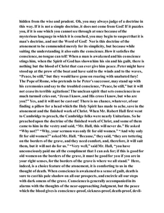 hidden from the wise and prudent. Oh, you may always judge of a doctrine in
this way. If it is not a simple doctrine, it does not come from God! If it puzzles
you, if it is one which you cannotsee through at once because ofthe
mysterious language in which it is couched, you may begin to suspectthat it is
man’s doctrine, and not the Word of God! Noris this doctrine of the
atonement to be commended merely for its simplicity, but because while
suiting the understanding it also suits the conscience.How it satisfies the
conscience, no tongue can tell! When a man is awakenedand his conscience
stings him, when the Spirit of God has shownhim his sin and his guilt, there is
nothing but the blood of Christ that can ever give him peace. Petermight have
stoodup at the prow of the boat and have said to the winds and to the waves,
“Peace, be still,” but they would have gone on roaring with unabated fury!
The Pope of Rome, who pretends to be Peter’s successor, maystand up with
his ceremonies andsay to the troubled conscience,“Peace, be still,” but it will
not ceaseits terrible agitations! The unclean spirit that sets consciencein so
much turmoil cries out, “Jesus I know, and His cross I know, but who are
you?” Yes, and it will not be castout! There is no chance, whatever, ofour
finding a pillow for a head which the Holy Spirit has made to ache, save in the
atonement and the finished work of Christ. When Mr. Robert Hall first went
to Cambridge to preach, the Cambridge folks were nearly Unitarians. So he
preachedupon the doctrine of the finished work of Christ, and some of them
came to him in the vestry and said, “Mr. Hall, this will never do.” He asked
“Why not?” “Why, your sermon was only fit for old women.” “And why only
fit for old women?” askedMr. Hall. “Because,” theysaid, “they are tottering
on the borders of the grave, and they need comfort, and, therefore, it will suit
them, but it will not do for us.” “Very well,” saidMr. Hall, “you have
unconsciouslypaid me all the compliment that I can ask for; if this is goodfor
old womenon the borders of the grave, it must be goodfor you if you are in
your right senses, forthe borders of the grave is where we all stand.” Here,
indeed, is a choice feature of the atonement, it is comforting to us in the
thought of death. When conscience is awakenedto a sense of guilt, death is
sure to casthis pale shadow on all our prospects, andencircle all our steps
with dark omens of the grave. Conscienceis generally accompaniedin its
alarms with the thoughts of the near-approaching Judgment, but the peace
which the blood gives is conscience-proof, sickness-proof,death-proof, devil-
 