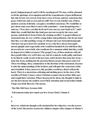 proof, Judgment-proof, and it will be eternityproof! We may well be alarmed
at all the uprisings of occupationand all the remembrance of past defilement,
but only let our eyes reston Your dear cross, O Jesus, andour consciencehas
peace with God, and we rest and are still! Now we ask whether any of these
modern systems of divinity can quiet a troubled conscience. We wouldlike to
give them some cases thatwe meet with sometimes—some despairing ones—
and say, “Now, here, castthis devil out if you can; try your hand at it,” and I
think they would find that this kind goes not out except by the tears, and
groans, and death of Jesus Christ, the atoning sacrifice!A gospelwithout an
atonement may do very well for young ladies and gentlemen, who do not know
that they ever did anything wrong. It will just suit your lackadaisicalpeople
who have not gota heart for anybody to see;who have always beenquite
moral, upright and respectable;who would feel insulted if you told them they
deservedto be sent to hell; who would not for a moment admit that they could
be depraved or fallen creatures!The gospel, I say, of these moderns will suit
these gentle folks very well I dare say, but let a man be really guilty and know
it; let him be really awake to his lost state, and I declare that none but Jesus—
none but Jesus, nothing but the precious blood can give him peace and rest!
These two things, then, commend us to the doctrine of the atonement, because
it suits the understanding of the lowliest, and will quiet the conscienceofthe
most troubled. It has, moreover, this peculiar excellence, thatit softens the
heart. There is a mysterious softening and melting power in the story of the
sacrifice ofChrist. I know a dear Christian woman who loved her little ones
and soughttheir salvation. When she prayed for them, she thought it right to
use the best means she could to arresttheir attention and awakentheir minds.
I hope you all do likewise.The means,
The Old, Old Story Sermon #446
Tellsomeone today how much you love Jesus Christ. Volume 8
4
4
however, which she thought well calculatedfor her objective, was the terrors
of the Lord. She used to read to her children chapter after chapter of Alleine’s
 
