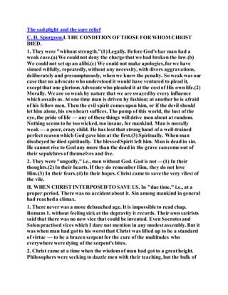 The sadplight and the sure relief
C. H. Spurgeon.I. THE CONDITION OF THOSE FOR WHOM CHRIST
DIED.
1. They were "without strength."(1)Legally. Before God's bar man had a
weak case.(a)We couldnot deny the charge that we had broken the law.(b)
We could not setup an alibi.(c) We could not make apologies,forwe have
sinned wilfully, repeatedly, without any necessity, with divers aggravations,
deliberately and presumptuously, when we knew the penalty. So weak was our
case that no advocate who understood it would have ventured to plead it,
exceptthat one glorious Advocate who pleaded it at the costof His own life.(2)
Morally. We are so weak by nature that we are swayedby every influence
which assails us. At one time man is driven by fashion; at another he is afraid
of his fellow men. Then the evil spirit comes upon him, or if the devil should
let him alone, his ownheart suffices. The pomp of this world, the lust of the
eye, the pride of life — any of these things will drive men about at random.
Nothing seems to be too wicked, too insane, for mankind. Man is morally
weak — a poor, crazy child. He has lost that strong hand of a well-trained
perfect reasonwhich God gave him at the first.(3) Spiritually. When man
disobeyed he died spiritually. The blessedSpirit left him. Man is dead in sin.
He cannot rise to God any more than the dead in the grave cancome out of
their sepulchres of themselves and live.
2. They were "ungodly," i.e., men without God. God is not —(1) In their
thoughts.(2) In their hearts. If they do remember Him, they do not love
Him.(3) In their fears.(4)In their hopes. Christ came to save the very vilest of
the vile.
II. WHEN CHRIST INTERPOSEDTO SAVE US. In "due time," i.e., at a
proper period. There was no accidentabout it. Sin among mankind in general
had reacheda climax.
1. There never was a more debauched age. It is impossible to read chap.
Romans 1. without feeling sick at the depravity it records. Their own satirists
said that there was no new vice that could be invented. Even Socratesand
Solonpractised vices which I dare not mention in any modestassembly. But it
was when man had gotto his worstthat Christ was lifted up to be a standard
of virtue — to be a brazen serpent for the cure of the multitudes who
everywhere were dying of the serpent's bites.
2. Christ came at a time when the wisdom of man had got to a greatheight.
Philosophers were seeking to dazzle men with their teaching, but the bulk of
 