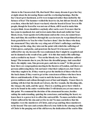 Alarm to the Unconverted. Oh, that book! How many dreams it gave her boy
at night about the devouring flames and the everlasting burnings. But the
boy’s heart grew hardened, as if it were tempered rather than melted by the
furnace of fear! The hammer welded the heart to sin, but did not break it. But
even then, when the lad’s heart was hard, when he heard of Jesus’love to His
people, though he feared he was not one of them, still it used to make him
weepto think Jesus shouldlove anybody after such a sort. Even now that he
has come to manhood, law and terrors make him dead and stolid, but Your
blood, Jesus, Your agonies in Gethsemane and on the cross, he cannot bear;
they melt him; his soul flows through his eyes in tears;he weeps himself away
from grateful love to You for what You have done! Alas for those who deny
the atonement!They take the very sting out of Christ’s sufferings; and then,
in taking out the sting, they take out the point with which the sufferings of
Christ pierce, and probe, and penetrate the heart! It is because Christ
suffered for my sin, because He was condemned, that I might be acquitted and
not be damned as the result of my guilt—it is this that makes His sufferings
such a cordial to my heart— “See on the bloody tree, The illustrious sufferer
hangs! The torments due to you, He bore the dreadful pangs, And cancelled
there, the mighty sum, Sins present, past, and sins to come!” At this present
hour there are congregations meeting in the theatres of London, and there are
persons addressing them. I do not know what their subjects are, but I know
what they ought to be. If they want to getat the intellects of those who live in
the back slums; if they want to get at the consciencesofthose who have been
thieves and drunkards; if they want to melt the hearts of those who have
grown stubborn and callous through years of lust and iniquity, I know there is
nothing will do it but the death on Calvary, the five wounds, the bleeding side,
the vinegar, the nails, and the spear. There is a melting powerhere which is
not to be found in the entire world besides!I will detain you yet once more on
this point. We commend the doctrine of the atonement because, besides
suiting the understanding, quieting the conscience, and melting the heart, we
know there is a powerin it to affectthe outward life. No man can believe that
Christ suffered for his sins and yet live in sin! No man canbelieve that his
iniquities were the murderers of Christ, and yet go and hug those murderers
to his bosom! The sure and certain effectof a true faith in the atoning sacrifice
of Christ is the purging out of the old leaven, the dedication of the soulto Him
 