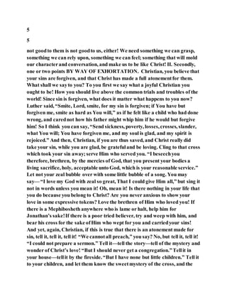 5
5
not goodto them is not goodto us, either! We need something we can grasp,
something we can rely upon, something we can feel; something that will mold
our characterand conversation, and make us to be like Christ! II. Secondly,
one or two points BY WAY OF EXHORTATION. Christian, you believe that
your sins are forgiven, and that Christ has made a full atonementfor them.
What shall we sayto you? To you first we say what a joyful Christian you
ought to be! How you should live above the common trials and troubles of the
world! Since sin is forgiven, what does it matter what happens to you now?
Luther said, “Smite, Lord, smite, for my sin is forgiven; if You have but
forgiven me, smite as hard as You will,” as if he felt like a child who had done
wrong, and carednot how his father might whip him if he would but forgive
him! So I think you can say, “Send sickness, poverty, losses,crosses, slander,
what You will; You have forgiven me, and my soul is glad, and my spirit is
rejoiced.” And then, Christian, if you are thus saved, and Christ really did
take your sin, while you are glad, be gratefuland be loving. Cling to that cross
which took your sin away;serve Him who served you. “I beseechyou
therefore, brethren, by the mercies of God, that you present your bodies a
living sacrifice, holy, acceptable unto God, which is your reasonable service.”
Let not your zeal bubble over with some little bubble of a song. You may
say— “I love my God with zeal so great, That I could give Him all,” but sing it
not in words unless you mean it! Oh, mean it! Is there nothing in your life that
you do because you belong to Christ? Are you never anxious to show your
love in some expressive tokens? Love the brethren of Him who loved you! If
there is a Mephibosheth anywhere who is lame or halt, help him for
Jonathan’s sake!If there is a poor tried believer, try and weep with him, and
bear his cross for the sake ofHim who wept for you and carriedyour sins!
And yet, again, Christian, if this is true that there is an atonement made for
sin, tell it, tell it, tell it! “We cannotall preach,” you say? No, but tell it, tell it!
“I could not prepare a sermon.” Tell it—tell the story—tell of the mystery and
wonder of Christ’s love! “But I should never get a congregation.”Tellit in
your house—tellit by the fireside. “But I have none but little children.” Tell it
to your children, and let them know the sweetmystery of the cross, and the
 