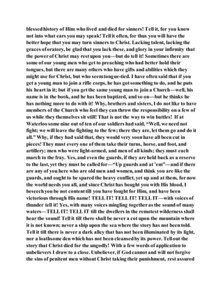 blessedhistory of Him who lived and died for sinners! Tell it, for you know
not into what ears you may speak!Tellit often, for thus you will have the
better hope that you may turn sinners to Christ. Lacking talent, lacking the
graces oforatory, be gladthat you lack these, and glory in your infirmity that
the powerof Christ may restupon you—but do tell it! Sometimes there are
some of our young men who get to preaching who had better hold their
tongues, but there are many others who have gifts and abilities which they
might use for Christ, but who seemtongue-tied. I have often said that if you
get a young man to join a rifle corps, he has gotsomething to do, and he puts
his heart in it; but if you getthe same young man to join a Church—well, his
name is in the book, and he has been baptized, and so on—but he thinks he
has nothing more to do with it! Why, brothers and sisters, I do not like to have
members of the Church who feel they can throw the responsibility on a few of
us while they themselves sit still! That is not the way to win battles! If at
Waterloo some nine out of ten of our soldiers had said, “Well, we need not
fight; we will leave the fighting to the few; there they are, let them go and do it
all.” Why, if they had said that, they would very soonhave all been cut in
pieces!They must every one of them take their turns, horse, and foot, and
artillery; men who were light-armed, and men of all kinds; they must each
march to the fray. Yes, and even the guards, if they are held back as a reserve
to the last, yet they must be calledfor—“Up guards and at ’em”—and if there
are any of you here who are old men and women, and think you are like the
guards, and ought to be spared the heavy conflict, yet up and at them, for now
the world needs you all, and since Christ has bought you with His blood, I
beseechyou be not contenttill you have fought for Him, and have been
victorious through His name! TELL IT! TELL IT! TELL IT—with voices of
thunder tell it! Yes, with many voices mingling togetheras the sound of many
waters—TELLIT! TELL IT till the dwellers in the remotest wilderness shall
hear the sound! Tell it till there shall be never a cot upon the mountain where
it is not known; never a ship upon the sea where the story has not been told.
Tell it till there is never a dark alley that has not been illuminated by its light,
nor a loathsome den which has not been cleansedby its power. Tellout the
story that Christ died for the ungodly! With a few words of application to
unbelievers I draw to a close. Unbeliever, if Godcannot and will not forgive
the sins of penitent men without Christ taking their punishment, rest assured
 