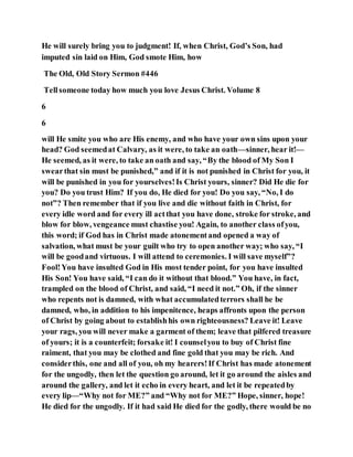 He will surely bring you to judgment! If, when Christ, God’s Son, had
imputed sin laid on Him, God smote Him, how
The Old, Old Story Sermon #446
Tellsomeone today how much you love Jesus Christ. Volume 8
6
6
will He smite you who are His enemy, and who have your own sins upon your
head? God seemedat Calvary, as it were, to take an oath—sinner, hear it!—
He seemed, as it were, to take an oath and say, “By the blood of My Son I
swearthat sin must be punished,” and if it is not punished in Christ for you, it
will be punished in you for yourselves!Is Christ yours, sinner? Did He die for
you? Do you trust Him? If you do, He died for you! Do you say, “No, I do
not”? Then remember that if you live and die without faith in Christ, for
every idle word and for every ill actthat you have done, stroke for stroke, and
blow for blow, vengeance must chastise you! Again, to another class ofyou,
this word; if God has in Christ made atonementand opened a way of
salvation, what must be your guilt who try to open another way; who say, “I
will be goodand virtuous. I will attend to ceremonies. I will save myself”?
Fool!You have insulted God in His most tender point, for you have insulted
His Son! You have said, “I can do it without that blood.” You have, in fact,
trampled on the blood of Christ, and said, “I need it not.” Oh, if the sinner
who repents not is damned, with what accumulatedterrors shall he be
damned, who, in addition to his impenitence, heaps affronts upon the person
of Christ by going about to establishhis own righteousness? Leave it! Leave
your rags, you will never make a garment of them; leave that pilfered treasure
of yours; it is a counterfeit; forsake it! I counselyou to buy of Christ fine
raiment, that you may be clothed and fine gold that you may be rich. And
considerthis, one and all of you, oh my hearers!If Christ has made atonement
for the ungodly, then let the question go around, let it go around the aisles and
around the gallery, and let it echo in every heart, and let it be repeatedby
every lip—“Why not for ME?” and “Why not for ME?” Hope, sinner, hope!
He died for the ungodly. If it had said He died for the godly, there would be no
 