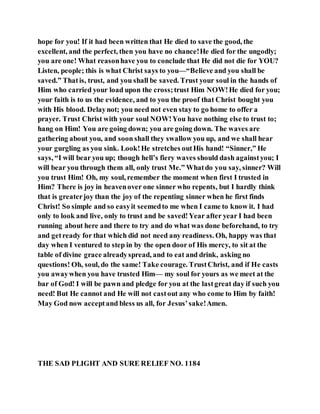 hope for you! If it had been written that He died to save the good, the
excellent, and the perfect, then you have no chance!He died for the ungodly;
you are one! What reasonhave you to conclude that He did not die for YOU?
Listen, people; this is what Christ says to you—“Believe and you shall be
saved.” Thatis, trust, and you shall be saved. Trust your soul in the hands of
Him who carried your load upon the cross;trust Him NOW!He died for you;
your faith is to us the evidence, and to you the proof that Christ bought you
with His blood. Delaynot; you need not even stay to go home to offer a
prayer. Trust Christ with your soul NOW!You have nothing else to trust to;
hang on Him! You are going down; you are going down. The waves are
gathering about you, and soon shall they swallow you up, and we shall hear
your gurgling as you sink. Look!He stretches outHis hand! “Sinner,” He
says, “I will bear you up; though hell’s fiery waves should dash againstyou; I
will bear you through them all, only trust Me.” Whatdo you say, sinner? Will
you trust Him! Oh, my soul, remember the moment when first I trusted in
Him? There is joy in heavenover one sinner who repents, but I hardly think
that is greaterjoy than the joy of the repenting sinner when he first finds
Christ! So simple and so easyit seemedto me when I came to know it. I had
only to look and live, only to trust and be saved!Year after year I had been
running about here and there to try and do what was done beforehand, to try
and getready for that which did not need any readiness. Oh, happy was that
day when I ventured to step in by the open door of His mercy, to sit at the
table of divine grace alreadyspread, and to eat and drink, asking no
questions! Oh, soul, do the same! Take courage. TrustChrist, and if He casts
you awaywhen you have trusted Him— my soul for yours as we meet at the
bar of God! I will be pawn and pledge for you at the lastgreat day if such you
need! But He cannot and He will not castout any who come to Him by faith!
May God now acceptand bless us all, for Jesus’sake!Amen.
THE SAD PLIGHT AND SURE RELIEF NO. 1184
 