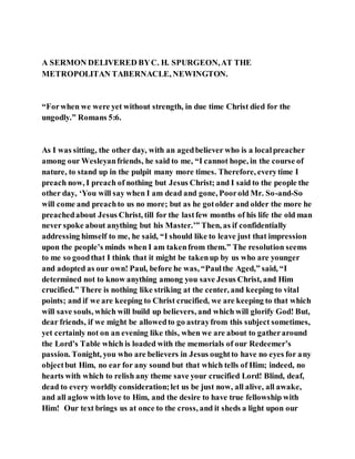 A SERMON DELIVERED BYC. H. SPURGEON,AT THE
METROPOLITAN TABERNACLE, NEWINGTON.
“Forwhen we were yet without strength, in due time Christ died for the
ungodly.” Romans 5:6.
As I was sitting, the other day, with an agedbeliever who is a localpreacher
among our Wesleyanfriends, he said to me, “I cannot hope, in the course of
nature, to stand up in the pulpit many more times. Therefore, everytime I
preach now, I preach of nothing but Jesus Christ; and I said to the people the
other day, ‘You will say when I am dead and gone, Poorold Mr. So-and-So
will come and preachto us no more; but as he gotolder and older the more he
preachedabout Jesus Christ, till for the lastfew months of his life the old man
never spoke about anything but his Master.’” Then, as if confidentially
addressing himself to me, he said, “I should like to leave just that impression
upon the people’s minds when I am takenfrom them.” The resolution seems
to me so goodthat I think that it might be takenup by us who are younger
and adopted as our own! Paul, before he was, “Paulthe Aged,” said, “I
determined not to know anything among you save Jesus Christ, and Him
crucified.” There is nothing like striking at the center, and keeping to vital
points; and if we are keeping to Christ crucified, we are keeping to that which
will save souls, which will build up believers, and which will glorify God! But,
dear friends, if we might be allowedto go astrayfrom this subject sometimes,
yet certainly not on an evening like this, when we are about to gatheraround
the Lord’s Table which is loaded with the memorials of our Redeemer’s
passion. Tonight, you who are believers in Jesus oughtto have no eyes for any
objectbut Him, no ear for any sound but that which tells of Him; indeed, no
hearts with which to relish any theme save your crucified Lord! Blind, deaf,
dead to every worldly consideration;let us be just now, all alive, all awake,
and all aglow with love to Him, and the desire to have true fellowship with
Him! Our text brings us at once to the cross, and it sheds a light upon our
 