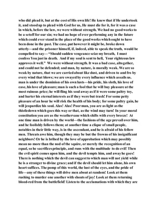 who did plead it, but at the costof His own life! He knew that if He undertook
it, and stoodup to plead with God for us, He must die for it, for it was a case
in which, before the law, we were without strength. We had no goodworks to
be a setoff for our sin; we had no hope of ever performing any in the future
which could ever stand in the place of the goodworks whichought to have
been done in the past. The case, put however it might be, broke down
utterly—and the prisoner himself, if, indeed, able to speak the truth, would be
compelled to say— “Should sudden vengeance seize my breath, I must
confess You just in death. And if my soul is sent to hell, Your righteous law
approves it well.” We were without strength. It was a bad case, altogether,
and could not be defended; and man, by nature, is morally weak. We are so
weak by nature, that we are carriedabout like dust, and driven to and fro by
every wind that blows; we are swayedby every influence which assails us.
man is under the dominion of his own lusts—his pride, his sloth, his love of
ease, his love of pleasure;man is such a fool that he will buy pleasure at the
most ruinous price; he will fling his soul awayas if it were some paltry toy,
and barter his eternalinterests as if they were but trash! For some petty
pleasure of an hour he will risk the health of his body; for some paltry gain, he
will jeopardize his soul. Alas! Alas! Poorman, you are as light as the
thistledown which goes this way or that, as the wind may turn! In your moral
constitution you are as the weathervane which shifts with every breeze! At
one time man is driven by the world—the fashions of the age prevail over him,
and he foolishly follows them; at anothertime a clique of small people,
notables in their little way, is in the ascendant, and he is afraid of his fellow
men. Threats awe him, though they may be but the frowns of his insignificant
neighbors! Or he is bribed by the love of approbation which may possibly
mean no more than the nod of the squire, or merely the recognitionof an
equal, so he sacrificesprinciple, and runs with the multitude to do evil! Then
the evil spirit comes upon him, and the devil tempts him, and awayhe goes!
There is nothing which the devil can suggestto which man will not yield while
he is a stranger to divine grace;and if the devil should let him alone, his own
heart suffices. The pomp of this world, the lust of the eyes, and the pride of
life—any of these things will drive men about at random! Look at them
rushing to murder one another with shouts of joy! Look at them returning
blood-red from the battlefield! Listen to the acclamations with which they are
 