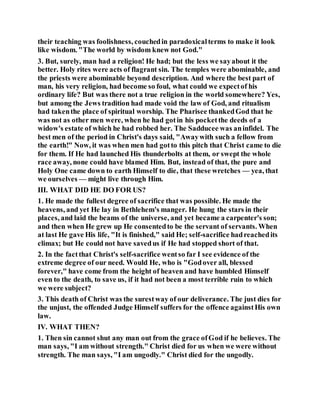 their teaching was foolishness, couchedin paradoxicalterms to make it look
like wisdom. "The world by wisdom knew not God."
3. But, surely, man had a religion! He had; but the less we sayabout it the
better. Holy rites were acts of flagrant sin. The temples were abominable, and
the priests were abominable beyond description. And where the best part of
man, his very religion, had become so foul, what could we expectof his
ordinary life? But was there not a true religion in the world somewhere? Yes,
but among the Jews tradition had made void the law of God, and ritualism
had takenthe place of spiritual worship. The Pharisee thankedGod that he
was not as other men were, when he had gotin his pocketthe deeds of a
widow's estate of which he had robbed her. The Sadducee was aninfidel. The
best men of the period in Christ's days said, "Awaywith such a fellow from
the earth!" Now, it was when men had gotto this pitch that Christ came to die
for them. If He had launched His thunderbolts at them, or swept the whole
race away, none could have blamed Him. But, instead of that, the pure and
Holy One came down to earth Himself to die, that these wretches — yea, that
we ourselves — might live through Him.
III. WHAT DID HE DO FOR US?
1. He made the fullest degree of sacrifice that was possible. He made the
heavens, and yet He lay in Bethlehem's manger. He hung the stars in their
places, and laid the beams of the universe, and yet became a carpenter's son;
and then when He grew up He consentedto be the servant of servants. When
at last He gave His life, "It is finished," said He; self-sacrifice hadreachedits
climax; but He could not have savedus if He had stopped short of that.
2. In the factthat Christ's self-sacrifice wentso far I see evidence of the
extreme degree of our need. Would He, who is "Godover all, blessed
forever," have come from the height of heaven and have humbled Himself
even to the death, to save us, if it had not been a most terrible ruin to which
we were subject?
3. This death of Christ was the surestway of our deliverance. The just dies for
the unjust, the offended Judge Himself suffers for the offence againstHis own
law.
IV. WHAT THEN?
1. Then sin cannot shut any man out from the grace ofGod if he believes. The
man says, "I am without strength." Christ died for us when we were without
strength. The man says, "I am ungodly." Christ died for the ungodly.
 
