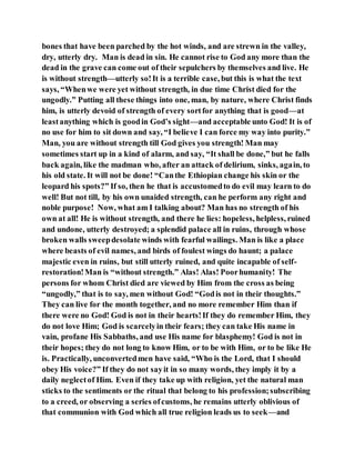 bones that have been parched by the hot winds, and are strewn in the valley,
dry, utterly dry. Man is dead in sin. He cannot rise to God any more than the
dead in the grave can come out of their sepulchers by themselves and live. He
is without strength—utterly so!It is a terrible case, but this is what the text
says, “Whenwe were yet without strength, in due time Christ died for the
ungodly.” Putting all these things into one, man, by nature, where Christ finds
him, is utterly devoid of strength of every sortfor anything that is good—at
leastanything which is goodin God’s sight—and acceptable unto God! It is of
no use for him to sit down and say, “I believe I can force my way into purity.”
Man, you are without strength till God gives you strength! Man may
sometimes start up in a kind of alarm, and say, “It shall be done,” but he falls
back again, like the madman who, after an attack of delirium, sinks, again, to
his old state. It will not be done! “Canthe Ethiopian change his skin or the
leopard his spots?” If so, then he that is accustomedto do evil may learn to do
well! But not till, by his own unaided strength, can he perform any right and
noble purpose! Now, what am I talking about? Man has no strength of his
own at all! He is without strength, and there he lies: hopeless, helpless, ruined
and undone, utterly destroyed; a splendid palace all in ruins, through whose
broken walls sweepdesolate winds with fearful wailings. Man is like a place
where beasts of evil names, and birds of foulest wings do haunt; a palace
majestic even in ruins, but still utterly ruined, and quite incapable of self-
restoration!Man is “without strength.” Alas! Alas! Poorhumanity! The
persons for whom Christ died are viewed by Him from the cross as being
“ungodly,” that is to say, men without God! “Godis not in their thoughts.”
They can live for the month together, and no more remember Him than if
there were no God! God is not in their hearts!If they do remember Him, they
do not love Him; God is scarcelyin their fears; they can take His name in
vain, profane His Sabbaths, and use His name for blasphemy! God is not in
their hopes; they do not long to know Him, or to be with Him, or to be like He
is. Practically, unconvertedmen have said, “Who is the Lord, that I should
obey His voice?” If they do not sayit in so many words, they imply it by a
daily neglectof Him. Even if they take up with religion, yet the natural man
sticks to the sentiments or the ritual that belong to his profession;subscribing
to a creed, or observing a series ofcustoms, he remains utterly oblivious of
that communion with God which all true religion leads us to seek—and
 
