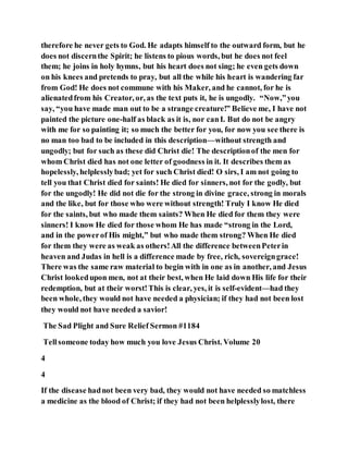 therefore he never gets to God. He adapts himself to the outward form, but he
does not discernthe Spirit; he listens to pious words, but he does not feel
them; he joins in holy hymns, but his heart does not sing; he even gets down
on his knees and pretends to pray, but all the while his heart is wandering far
from God! He does not commune with his Maker, and he cannot, for he is
alienatedfrom his Creator, or, as the text puts it, he is ungodly. “Now,”you
say, “you have made man out to be a strange creature!” Believe me, I have not
painted the picture one-half as black as it is, nor canI. But do not be angry
with me for so painting it; so much the better for you, for now you see there is
no man too bad to be included in this description—without strength and
ungodly; but for such as these did Christ die! The descriptionof the men for
whom Christ died has not one letter of goodness in it. It describes them as
hopelessly, helplesslybad; yet for such Christ died! O sirs, I am not going to
tell you that Christ died for saints! He died for sinners, not for the godly, but
for the ungodly! He did not die for the strong in divine grace, strong in morals
and the like, but for those who were without strength! Truly I know He died
for the saints, but who made them saints? When He died for them they were
sinners! I know He died for those whom He has made “strong in the Lord,
and in the powerof His might,” but who made them strong? When He died
for them they were as weak as others!All the difference betweenPeterin
heaven and Judas in hell is a difference made by free, rich, sovereigngrace!
There was the same raw material to begin with in one as in another, and Jesus
Christ lookedupon men, not at their best, when He laid down His life for their
redemption, but at their worst!This is clear, yes, it is self-evident—had they
been whole, they would not have needed a physician; if they had not been lost
they would not have needed a savior!
The Sad Plight and Sure Relief Sermon #1184
Tellsomeone today how much you love Jesus Christ. Volume 20
4
4
If the disease hadnot been very bad, they would not have needed so matchless
a medicine as the blood of Christ; if they had not been helplesslylost, there
 