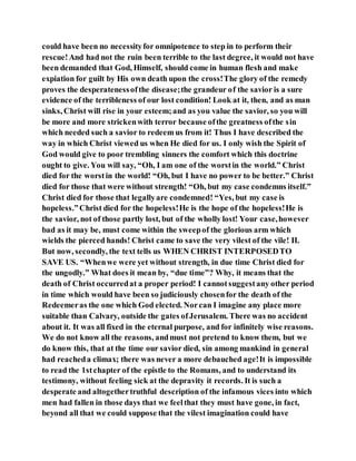 could have been no necessityfor omnipotence to step in to perform their
rescue!And had not the ruin been terrible to the last degree, it would not have
been demanded that God, Himself, should come in human flesh and make
expiation for guilt by His own death upon the cross!The glory of the remedy
proves the desperatenessofthe disease;the grandeur of the savior is a sure
evidence of the terribleness of our lost condition! Look at it, then, and as man
sinks, Christ will rise in your esteem;and as you value the savior, so you will
be more and more strickenwith terror because ofthe greatness ofthe sin
which needed such a savior to redeem us from it! Thus I have described the
way in which Christ viewed us when He died for us. I only wish the Spirit of
God would give to poor trembling sinners the comfort which this doctrine
ought to give. You will say, “Oh, I am one of the worstin the world.” Christ
died for the worstin the world! “Oh, but I have no power to be better.” Christ
died for those that were without strength! “Oh, but my case condemns itself.”
Christ died for those that legallyare condemned! “Yes, but my case is
hopeless.”Christ died for the hopeless!He is the hope of the hopeless!He is
the savior, not of those partly lost, but of the wholly lost! Your case,however
bad as it may be, must come within the sweepof the glorious arm which
wields the pierced hands! Christ came to save the very vilest of the vile! II.
But now, secondly, the text tells us WHEN CHRIST INTERPOSEDTO
SAVE US. “Whenwe were yet without strength, in due time Christ died for
the ungodly.” What does it mean by, “due time”? Why, it means that the
death of Christ occurredat a proper period! I cannotsuggestany other period
in time which would have been so judiciously chosenfor the death of the
Redeemeras the one which God elected. Norcan I imagine any place more
suitable than Calvary, outside the gates ofJerusalem. There was no accident
about it. It was all fixed in the eternal purpose, and for infinitely wise reasons.
We do not know all the reasons, andmust not pretend to know them, but we
do know this, that at the time our savior died, sin among mankind in general
had reacheda climax; there was never a more debauched age!It is impossible
to read the 1stchapter of the epistle to the Romans, and to understand its
testimony, without feeling sick at the depravity it records. It is such a
desperate and altogethertruthful description of the infamous vices into which
men had fallen in those days that we feelthat they must have gone, in fact,
beyond all that we could suppose that the vilest imagination could have
 
