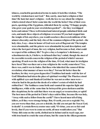 ishness, couchedin paradoxicalterms to make it look like wisdom. “The
world by wisdom knew not God.” But, surely, man had a religion at that
time! He had, but man’s religion—well, the less we say about the religion
which existed when Christ came into the world the better! One of their own
poets, speaking ofthe Egyptians, ridiculed them by saying, “O happy people,
who grow your gods in your own kitchen garden!”—for they worshipped
leeks and onions! These well-trainedand tutored people embalmed birds and
cats, and made these objects ofreligious reverence!If you had stepped into
the temple of Isis anywhere, you would soonhave discoveredemblems of the
utmost obscenity;and the holy rites of the common religion of the period—the
holy rites, I say—done in honor of God were acts of flagrant sin! The temples
were abominable, and the priests were abominable beyond description; and
where the best part of man, his very religion, had become so foul, what could
we expect of his ordinary life? To give a boy a Lempriere’s dictionary, as
schoolmasters do, is, I believe, to debauch that boy’s mind, though the most of
its execrable records concernthe religion of the period of which I am now
speaking. If such were the religion of the time, O God, what must its irreligion
have been? But was there not a true religion in the world, somewhere? Yes,
there was, and it was in Judea. But those who inherited the canon of divine
revelation, what manner of men were they? Notone bit better than the
heathen, for they were gross hypocrites!Tradition had made void the law of
God! Ritualism had taken the place of spiritual worship! The Pharisee stood
with uplifted eyes and thanked Godthat he was not as other men were—
when he had in his pocketthe deeds of a widow’s estate ofwhich he had
robbed her! The Sadducee came forth and vaunted his superior light and
intelligence, while at the same time he betrayed his gross darknessand his
dire skepticism, for he said that there was no angel, or resurrection, or spirit!
The best men of the period in Christ’s days said to Him, because He was holy,
“Away with such a fellow from the earth!” I have heard men tell of king
killers, as if they were strange beings. But, O earth, you are a regicide!No,
you are worse than that, you are a deicide, for did you not put the Sonat God,
to death? A certain floweryorator once said, “O virtue, you are so fair and
lovely, that if you were to come on earth, all men would adore you.” But
Virtue did come on the earth, clothed not in helmet and in royal cape, nor
with iron hand to crush the sons of men, but He came in the silkengarments
 