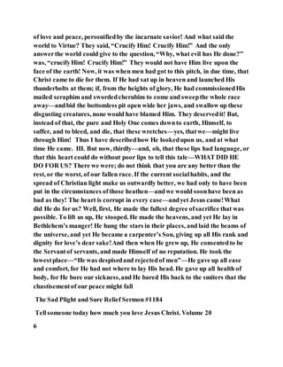 of love and peace, personifiedby the incarnate savior! And what said the
world to Virtue? They said, “Crucify Him! Crucify Him!” And the only
answerthe world could give to the question, “Why, what evil has He done?”
was, “crucifyHim! Crucify Him!” They would not have Him live upon the
face of the earth! Now, it was when men had got to this pitch, in due time, that
Christ came to die for them. If He had sat up in heaven and launched His
thunderbolts at them; if, from the heights of glory, He had commissionedHis
mailed seraphim and swordedcherubim to come and sweepthe whole race
away—andbid the bottomless pit open wide her jaws, and swallow up these
disgusting creatures, none would have blamed Him. They deservedit! But,
instead of that, the pure and Holy One comes downto earth, Himself, to
suffer, and to bleed, and die, that these wretches—yes, thatwe—might live
through Him! Thus I have describedhow He lookedupon us, and at what
time He came. III. But now, thirdly—and, oh, that these lips had language, or
that this heart could do without poor lips to tell this tale—WHAT DID HE
DO FOR US? There we were; do not think that you are any better than the
rest, or the worst, of our fallen race. If the current socialhabits, and the
spread of Christian light make us outwardly better, we had only to have been
put in the circumstances ofthose heathen—andwe would soonhave been as
bad as they! The heart is corrupt in every case—andyet Jesus came!What
did He do for us? Well, first, He made the fullest degree ofsacrifice that was
possible. To lift us up, He stooped. He made the heavens, and yet He lay in
Bethlehem’s manger! He hung the stars in their places, and laid the beams of
the universe, and yet He became a carpenter’s Son, giving up all His rank and
dignity for love’s dear sake!And then when He grew up, He consentedto be
the Servantof servants, and made Himself of no reputation. He took the
lowestplace—“He was despisedand rejectedof men”—He gave up all ease
and comfort, for He had not where to lay His head. He gave up all health of
body, for He bore our sickness,and He bared His back to the smiters that the
chastisementof our peace might fall
The Sad Plight and Sure Relief Sermon #1184
Tellsomeone today how much you love Jesus Christ. Volume 20
6
 