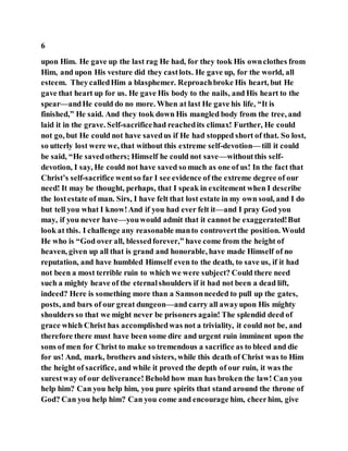 6
upon Him. He gave up the last rag He had, for they took His ownclothes from
Him, and upon His vesture did they castlots. He gave up, for the world, all
esteem. TheycalledHim a blasphemer. Reproachbroke His heart, but He
gave that heart up for us. He gave His body to the nails, and His heart to the
spear—andHe could do no more. When at last He gave his life, “It is
finished,” He said. And they took down His mangled body from the tree, and
laid it in the grave. Self-sacrificehad reachedits climax! Further, He could
not go, but He could not have savedus if He had stopped short of that. So lost,
so utterly lost were we, that without this extreme self-devotion— till it could
be said, “He savedothers; Himself he could not save—withoutthis self-
devotion, I say, He could not have saved so much as one of us! In the fact that
Christ’s self-sacrifice wentso far I see evidence of the extreme degree of our
need! It may be thought, perhaps, that I speak in excitement when I describe
the lostestate of man. Sirs, I have felt that lost estate in my own soul, and I do
but tell you what I know!And if you had ever felt it—and I pray God you
may, if you never have—youwould admit that it cannot be exaggerated!But
look at this. I challenge any reasonable manto controvertthe position. Would
He who is “God over all, blessedforever,” have come from the height of
heaven, given up all that is grand and honorable, have made Himself of no
reputation, and have humbled Himself even to the death, to save us, if it had
not been a most terrible ruin to which we were subject? Could there need
such a mighty heave of the eternalshoulders if it had not been a dead lift,
indeed? Here is something more than a Samsonneeded to pull up the gates,
posts, and bars of our great dungeon—and carry all awayupon His mighty
shoulders so that we might never be prisoners again! The splendid deed of
grace which Christ has accomplishedwas not a triviality, it could not be, and
therefore there must have been some dire and urgent ruin imminent upon the
sons of men for Christ to make so tremendous a sacrifice as to bleed and die
for us! And, mark, brothers and sisters, while this death of Christ was to Him
the height of sacrifice, and while it proved the depth of our ruin, it was the
surestway of our deliverance! Behold how man has broken the law! Can you
help him? Can you help him, you pure spirits that stand around the throne of
God? Can you help him? Can you come and encourage him, cheerhim, give
 