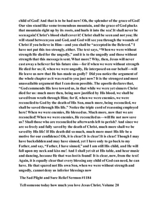 child of God! And that is to be had now! Oh, the splendor of the grace ofGod!
Our sins stand like some tremendous mountain, and the grace of God plucks
that mountain right up by its roots, and hurls it into the sea!It shall never be
seenagain!Christ’s blood shall coverit! Christ shall be seenand not you; He
will stand betweenyou and God, and God will see you through the wounds of
Christ if you believe in Him—and you shall be “acceptedin the Beloved.” I
have not put this too strongly, either. The text says, “Whenwe were without
strength He died for the ungodly,” and it is to the ungodly and those without
strength that this messageis sent. What more? Why, then, Jesus will never
castawaya believer for his future sins—for if when we were without strength
He died for us; if, when we were ungodly, He interposed on our behalf—will
He leave us now that He has made us godly? Did you notice the argument of
the whole chapter as it was read to you just now? It is the strongestand most
unassailable argument that I can deem possible. The apostle declares that,
“Godcommends His love toward us, in that while we were yet sinners Christ
died for us: much more then, being now justified by His blood, we shall be
savedfrom wrath through Him; for if, when we were enemies, we were
reconciledto God by the death of His Son, much more, being reconciled, we
shall be saved through His life.” Notice the triple cord of reasoning employed
here! When we were enemies, He blessedus. Much more, now that we are
reconciled! When we were enemies, He reconciledus—willHe not now save
us? Shall those who are reconciledbe afterwards left to perish? And since we
are so freely and fully savedby the death of Christ, much more shall we be
savedby His life! If His death did so much, much more must His life be a
motive for our confidence!Oh, it is clear!It is clear!It is clear! Though I may
have backsliddenand may have sinned, yet I have only to go back to my
Father, and say, “Father, I have sinned,” and I am still His child, and He will
fall upon my neck and kiss me! And I shall yet sit at His table, and hear music
and dancing, because He that was lostis found! It is clear, now, from the text!
Again, it is equally clearthat every blessing any child of God can need, he can
have. He that spared not His own Son, when we were without strength and
ungodly, cannotdeny us inferior blessings now
The Sad Plight and Sure Relief Sermon #1184
Tellsomeone today how much you love Jesus Christ. Volume 20
 